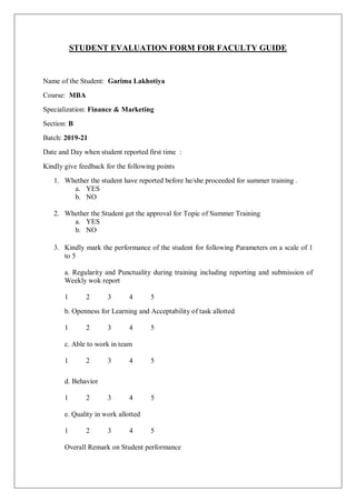STUDENT EVALUATION FORM FOR FACULTY GUIDE
Name of the Student: Garima Lakhotiya
Course: MBA
Specialization: Finance & Marketing
Section: B
Batch: 2019-21
Date and Day when student reported first time :
Kindly give feedback for the following points
1. Whether the student have reported before he/she proceeded for summer training .
a. YES
b. NO
2. Whether the Student get the approval for Topic of Summer Training
a. YES
b. NO
3. Kindly mark the performance of the student for following Parameters on a scale of 1
to 5
a. Regularity and Punctuality during training including reporting and submission of
Weekly wok report
1 2 3 4 5
b. Openness for Learning and Acceptability of task allotted
1 2 3 4 5
c. Able to work in team
1 2 3 4 5
d. Behavior
1 2 3 4 5
e. Quality in work allotted
1 2 3 4 5
Overall Remark on Student performance
 