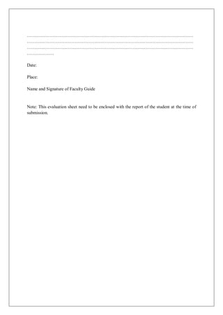 …………………………………………………………………………………………………
…………………………………………………………………………………………………
…………………………………………………………………………………………………
………………
Date:
Place:
Name and Signature of Faculty Guide
Note: This evaluation sheet need to be enclosed with the report of the student at the time of
submission.
 