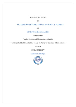 A PROJECT REPORT
ON
ANALYSIS ON INTERNATIONAL CURRENCY MARKET
AT
STARFING (BANGALORE)
Submitted to
Prestige Institute of Management, Gwalior
For the partial fulfillment of the award of Master of Business Administration
2019-21
SUBMITTED BY
Garima Lakhotiya
 