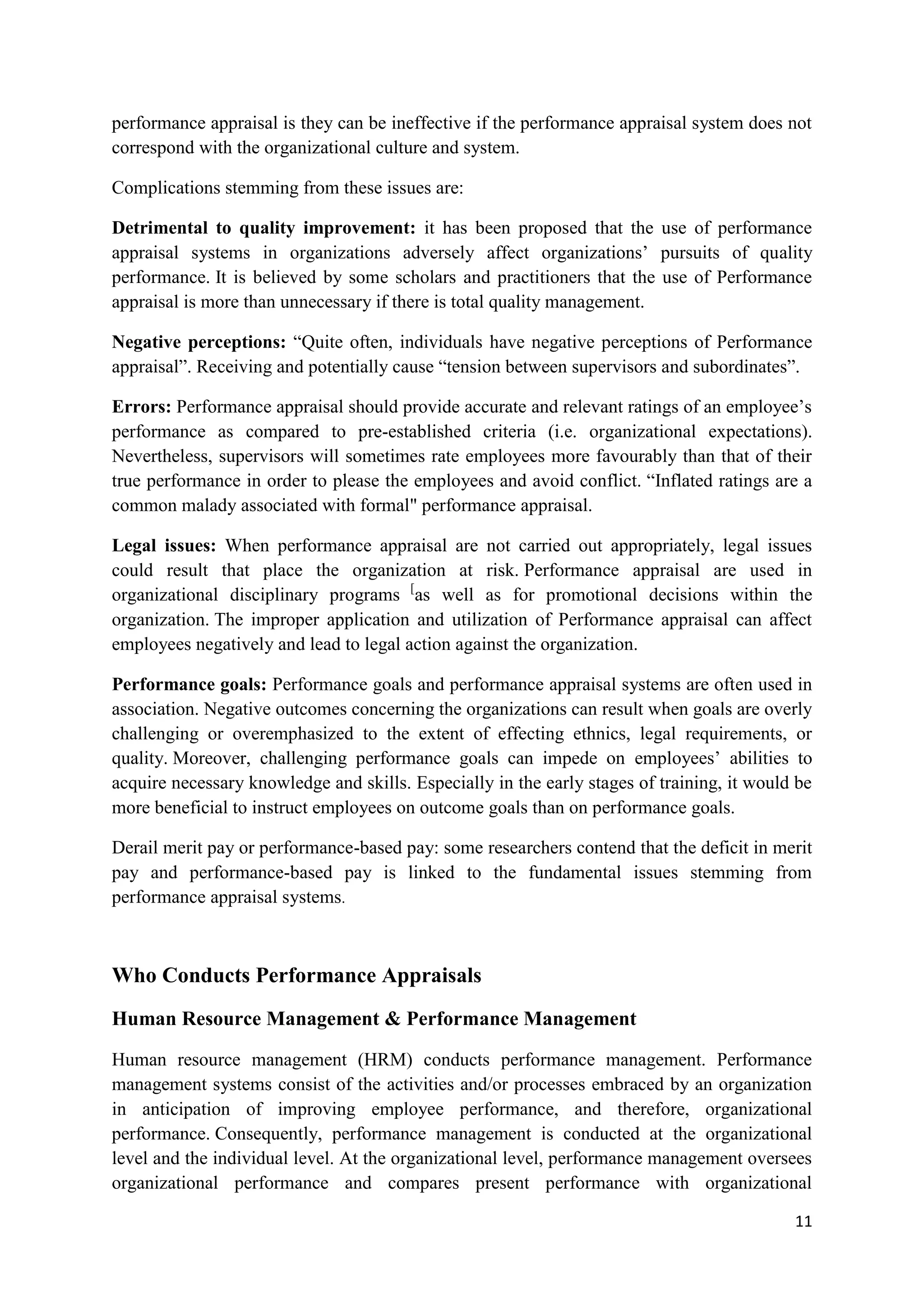 performance appraisal is they can be ineffective if the performance appraisal system does not
correspond with the organizational culture and system.

Complications stemming from these issues are:

Detrimental to quality improvement: it has been proposed that the use of performance
appraisal systems in organizations adversely affect organizations‘ pursuits of quality
performance. It is believed by some scholars and practitioners that the use of Performance
appraisal is more than unnecessary if there is total quality management.

Negative perceptions: ―Quite often, individuals have negative perceptions of Performance
appraisal‖. Receiving and potentially cause ―tension between supervisors and subordinates‖.

Errors: Performance appraisal should provide accurate and relevant ratings of an employee‘s
performance as compared to pre-established criteria (i.e. organizational expectations).
Nevertheless, supervisors will sometimes rate employees more favourably than that of their
true performance in order to please the employees and avoid conflict. ―Inflated ratings are a
common malady associated with formal" performance appraisal.

Legal issues: When performance appraisal are not carried out appropriately, legal issues
could result that place the organization at risk. Performance appraisal are used in
organizational disciplinary programs [as well as for promotional decisions within the
organization. The improper application and utilization of Performance appraisal can affect
employees negatively and lead to legal action against the organization.

Performance goals: Performance goals and performance appraisal systems are often used in
association. Negative outcomes concerning the organizations can result when goals are overly
challenging or overemphasized to the extent of effecting ethnics, legal requirements, or
quality. Moreover, challenging performance goals can impede on employees‘ abilities to
acquire necessary knowledge and skills. Especially in the early stages of training, it would be
more beneficial to instruct employees on outcome goals than on performance goals.

Derail merit pay or performance-based pay: some researchers contend that the deficit in merit
pay and performance-based pay is linked to the fundamental issues stemming from
performance appraisal systems.



Who Conducts Performance Appraisals
Human Resource Management & Performance Management

Human resource management (HRM) conducts performance management. Performance
management systems consist of the activities and/or processes embraced by an organization
in anticipation of improving employee performance, and therefore, organizational
performance. Consequently, performance management is conducted at the organizational
level and the individual level. At the organizational level, performance management oversees
organizational performance and compares present performance with organizational

                                                                                            11
 