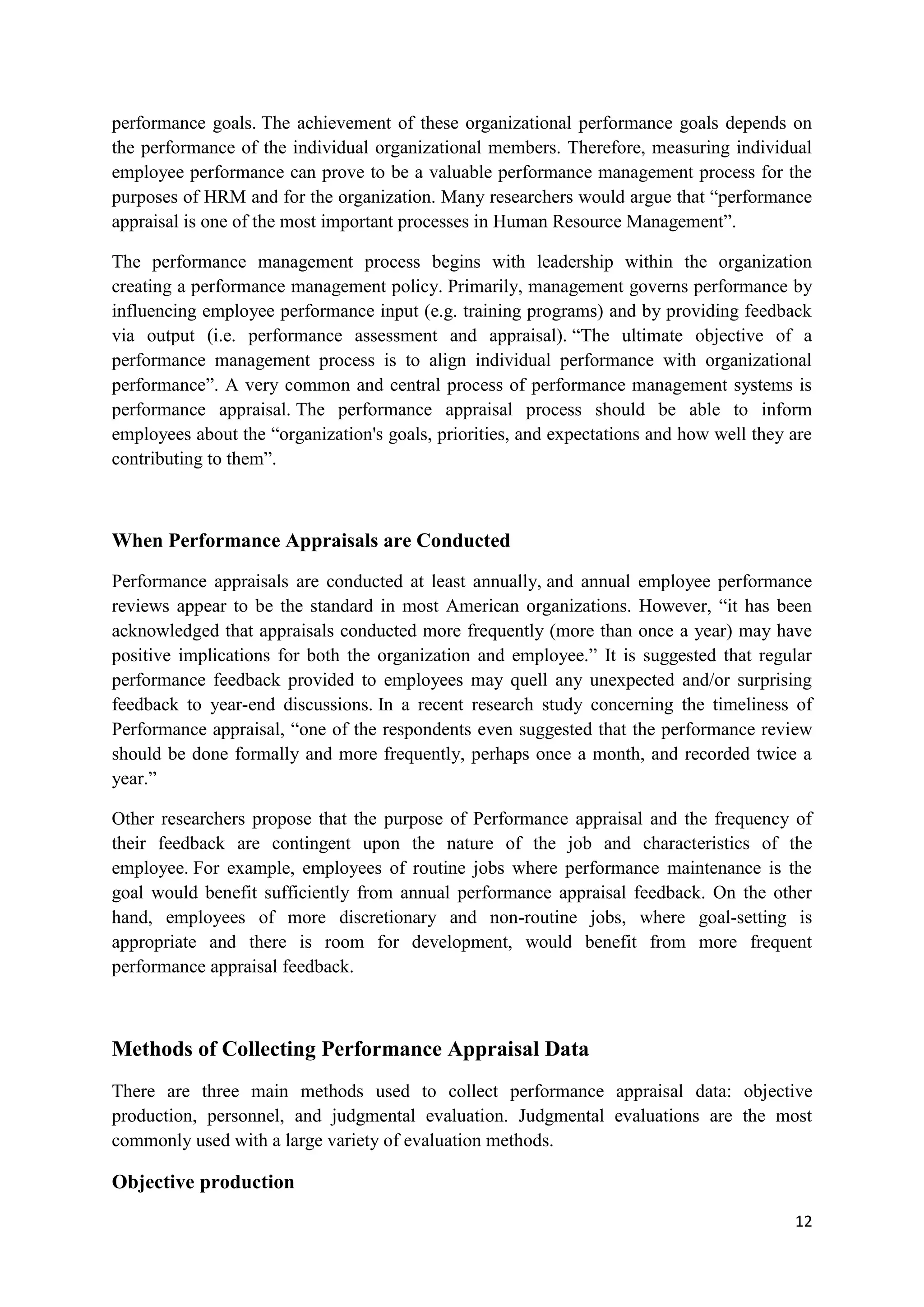 performance goals. The achievement of these organizational performance goals depends on
the performance of the individual organizational members. Therefore, measuring individual
employee performance can prove to be a valuable performance management process for the
purposes of HRM and for the organization. Many researchers would argue that ―performance
appraisal is one of the most important processes in Human Resource Management‖.

The performance management process begins with leadership within the organization
creating a performance management policy. Primarily, management governs performance by
influencing employee performance input (e.g. training programs) and by providing feedback
via output (i.e. performance assessment and appraisal). ―The ultimate objective of a
performance management process is to align individual performance with organizational
performance‖. A very common and central process of performance management systems is
performance appraisal. The performance appraisal process should be able to inform
employees about the ―organization's goals, priorities, and expectations and how well they are
contributing to them‖.



When Performance Appraisals are Conducted

Performance appraisals are conducted at least annually, and annual employee performance
reviews appear to be the standard in most American organizations. However, ―it has been
acknowledged that appraisals conducted more frequently (more than once a year) may have
positive implications for both the organization and employee.‖ It is suggested that regular
performance feedback provided to employees may quell any unexpected and/or surprising
feedback to year-end discussions. In a recent research study concerning the timeliness of
Performance appraisal, ―one of the respondents even suggested that the performance review
should be done formally and more frequently, perhaps once a month, and recorded twice a
year.‖

Other researchers propose that the purpose of Performance appraisal and the frequency of
their feedback are contingent upon the nature of the job and characteristics of the
employee. For example, employees of routine jobs where performance maintenance is the
goal would benefit sufficiently from annual performance appraisal feedback. On the other
hand, employees of more discretionary and non-routine jobs, where goal-setting is
appropriate and there is room for development, would benefit from more frequent
performance appraisal feedback.



Methods of Collecting Performance Appraisal Data
There are three main methods used to collect performance appraisal data: objective
production, personnel, and judgmental evaluation. Judgmental evaluations are the most
commonly used with a large variety of evaluation methods.

Objective production
                                                                                          12
 