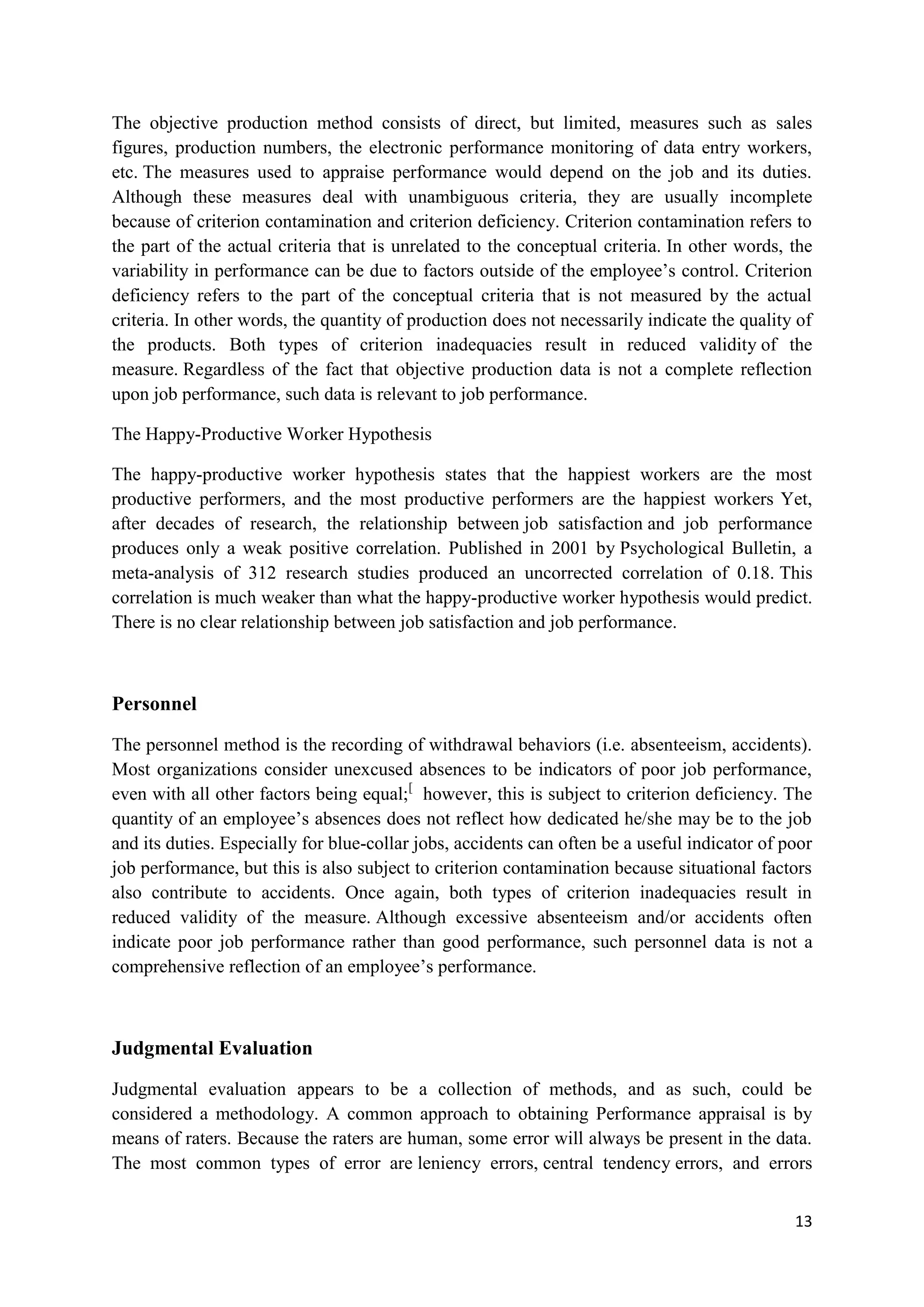 The objective production method consists of direct, but limited, measures such as sales
figures, production numbers, the electronic performance monitoring of data entry workers,
etc. The measures used to appraise performance would depend on the job and its duties.
Although these measures deal with unambiguous criteria, they are usually incomplete
because of criterion contamination and criterion deficiency. Criterion contamination refers to
the part of the actual criteria that is unrelated to the conceptual criteria. In other words, the
variability in performance can be due to factors outside of the employee‘s control. Criterion
deficiency refers to the part of the conceptual criteria that is not measured by the actual
criteria. In other words, the quantity of production does not necessarily indicate the quality of
the products. Both types of criterion inadequacies result in reduced validity of the
measure. Regardless of the fact that objective production data is not a complete reflection
upon job performance, such data is relevant to job performance.

The Happy-Productive Worker Hypothesis

The happy-productive worker hypothesis states that the happiest workers are the most
productive performers, and the most productive performers are the happiest workers Yet,
after decades of research, the relationship between job satisfaction and job performance
produces only a weak positive correlation. Published in 2001 by Psychological Bulletin, a
meta-analysis of 312 research studies produced an uncorrected correlation of 0.18. This
correlation is much weaker than what the happy-productive worker hypothesis would predict.
There is no clear relationship between job satisfaction and job performance.



Personnel

The personnel method is the recording of withdrawal behaviors (i.e. absenteeism, accidents).
Most organizations consider unexcused absences to be indicators of poor job performance,
even with all other factors being equal;[ however, this is subject to criterion deficiency. The
quantity of an employee‘s absences does not reflect how dedicated he/she may be to the job
and its duties. Especially for blue-collar jobs, accidents can often be a useful indicator of poor
job performance, but this is also subject to criterion contamination because situational factors
also contribute to accidents. Once again, both types of criterion inadequacies result in
reduced validity of the measure. Although excessive absenteeism and/or accidents often
indicate poor job performance rather than good performance, such personnel data is not a
comprehensive reflection of an employee‘s performance.



Judgmental Evaluation

Judgmental evaluation appears to be a collection of methods, and as such, could be
considered a methodology. A common approach to obtaining Performance appraisal is by
means of raters. Because the raters are human, some error will always be present in the data.
The most common types of error are leniency errors, central tendency errors, and errors


                                                                                               13
 