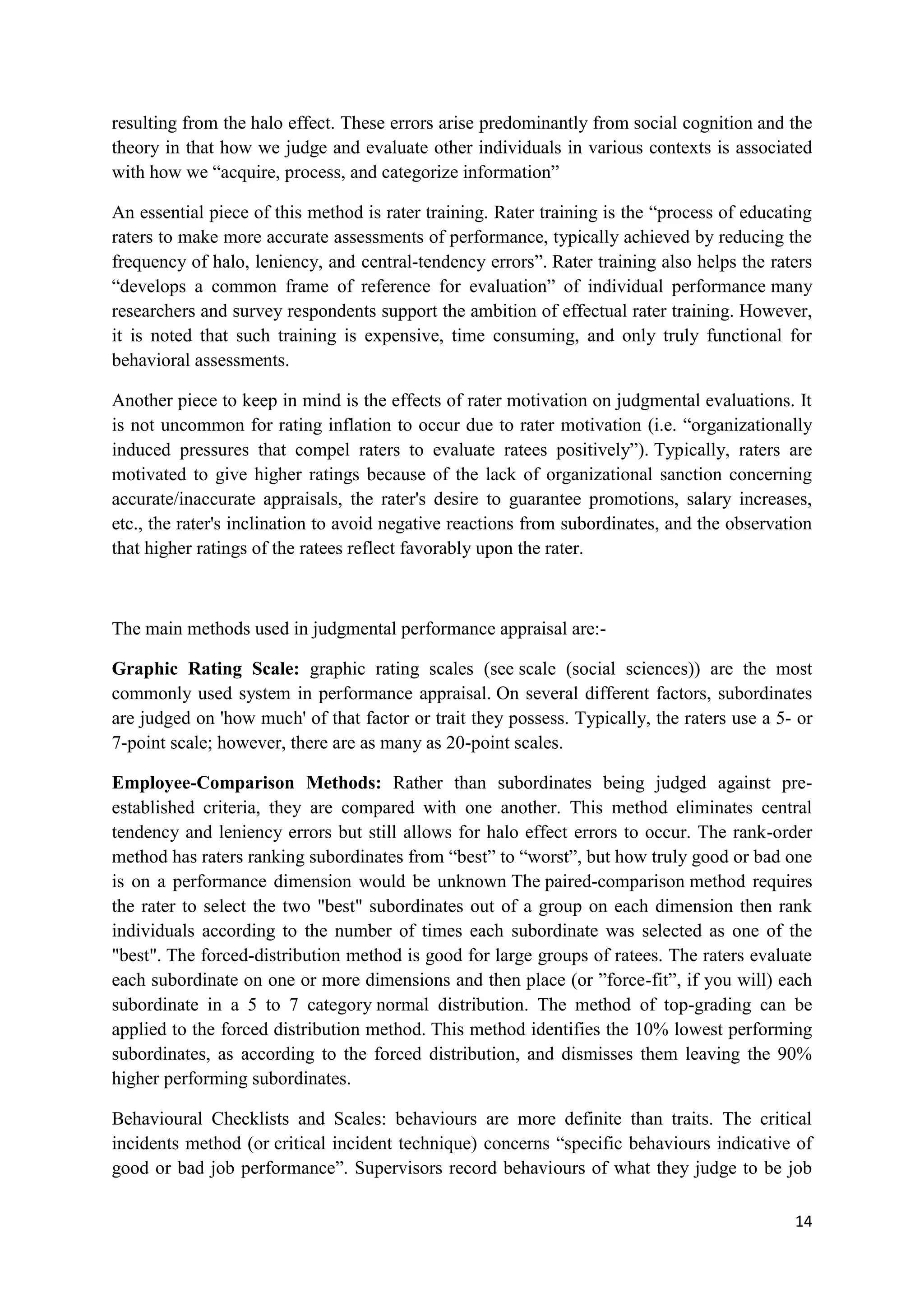 resulting from the halo effect. These errors arise predominantly from social cognition and the
theory in that how we judge and evaluate other individuals in various contexts is associated
with how we ―acquire, process, and categorize information‖

An essential piece of this method is rater training. Rater training is the ―process of educating
raters to make more accurate assessments of performance, typically achieved by reducing the
frequency of halo, leniency, and central-tendency errors‖. Rater training also helps the raters
―develops a common frame of reference for evaluation‖ of individual performance many
researchers and survey respondents support the ambition of effectual rater training. However,
it is noted that such training is expensive, time consuming, and only truly functional for
behavioral assessments.

Another piece to keep in mind is the effects of rater motivation on judgmental evaluations. It
is not uncommon for rating inflation to occur due to rater motivation (i.e. ―organizationally
induced pressures that compel raters to evaluate ratees positively‖). Typically, raters are
motivated to give higher ratings because of the lack of organizational sanction concerning
accurate/inaccurate appraisals, the rater's desire to guarantee promotions, salary increases,
etc., the rater's inclination to avoid negative reactions from subordinates, and the observation
that higher ratings of the ratees reflect favorably upon the rater.



The main methods used in judgmental performance appraisal are:-

Graphic Rating Scale: graphic rating scales (see scale (social sciences)) are the most
commonly used system in performance appraisal. On several different factors, subordinates
are judged on 'how much' of that factor or trait they possess. Typically, the raters use a 5- or
7-point scale; however, there are as many as 20-point scales.

Employee-Comparison Methods: Rather than subordinates being judged against pre-
established criteria, they are compared with one another. This method eliminates central
tendency and leniency errors but still allows for halo effect errors to occur. The rank-order
method has raters ranking subordinates from ―best‖ to ―worst‖, but how truly good or bad one
is on a performance dimension would be unknown The paired-comparison method requires
the rater to select the two "best" subordinates out of a group on each dimension then rank
individuals according to the number of times each subordinate was selected as one of the
"best". The forced-distribution method is good for large groups of ratees. The raters evaluate
each subordinate on one or more dimensions and then place (or ‖force-fit‖, if you will) each
subordinate in a 5 to 7 category normal distribution. The method of top-grading can be
applied to the forced distribution method. This method identifies the 10% lowest performing
subordinates, as according to the forced distribution, and dismisses them leaving the 90%
higher performing subordinates.

Behavioural Checklists and Scales: behaviours are more definite than traits. The critical
incidents method (or critical incident technique) concerns ―specific behaviours indicative of
good or bad job performance‖. Supervisors record behaviours of what they judge to be job

                                                                                             14
 