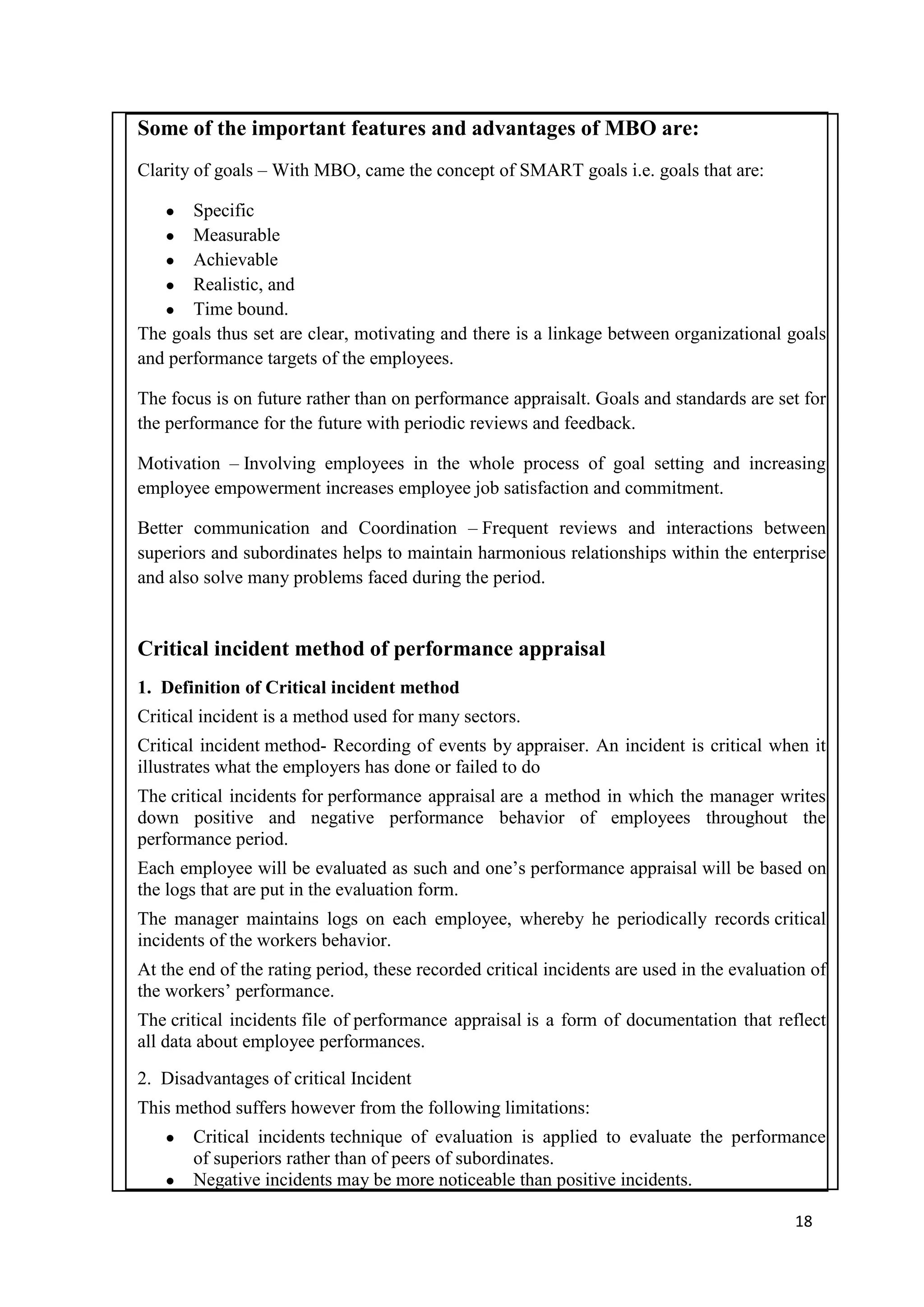 Some of the important features and advantages of MBO are:
Clarity of goals – With MBO, came the concept of SMART goals i.e. goals that are:

   ●   Specific
   ● Measurable
   ● Achievable
   ● Realistic, and
   ● Time bound.
The goals thus set are clear, motivating and there is a linkage between organizational goals
and performance targets of the employees.

The focus is on future rather than on performance appraisalt. Goals and standards are set for
the performance for the future with periodic reviews and feedback.

Motivation – Involving employees in the whole process of goal setting and increasing
employee empowerment increases employee job satisfaction and commitment.

Better communication and Coordination – Frequent reviews and interactions between
superiors and subordinates helps to maintain harmonious relationships within the enterprise
and also solve many problems faced during the period.


Critical incident method of performance appraisal
1. Definition of Critical incident method
Critical incident is a method used for many sectors.
Critical incident method- Recording of events by appraiser. An incident is critical when it
illustrates what the employers has done or failed to do
The critical incidents for performance appraisal are a method in which the manager writes
down positive and negative performance behavior of employees throughout the
performance period.
Each employee will be evaluated as such and one‘s performance appraisal will be based on
the logs that are put in the evaluation form.
The manager maintains logs on each employee, whereby he periodically records critical
incidents of the workers behavior.
At the end of the rating period, these recorded critical incidents are used in the evaluation of
the workers‘ performance.
The critical incidents file of performance appraisal is a form of documentation that reflect
all data about employee performances.
2. Disadvantages of critical Incident
This method suffers however from the following limitations:
   ● Critical incidents technique of evaluation is applied to evaluate the performance
     of superiors rather than of peers of subordinates.
   ● Negative incidents may be more noticeable than positive incidents.

                                                                                           18
 