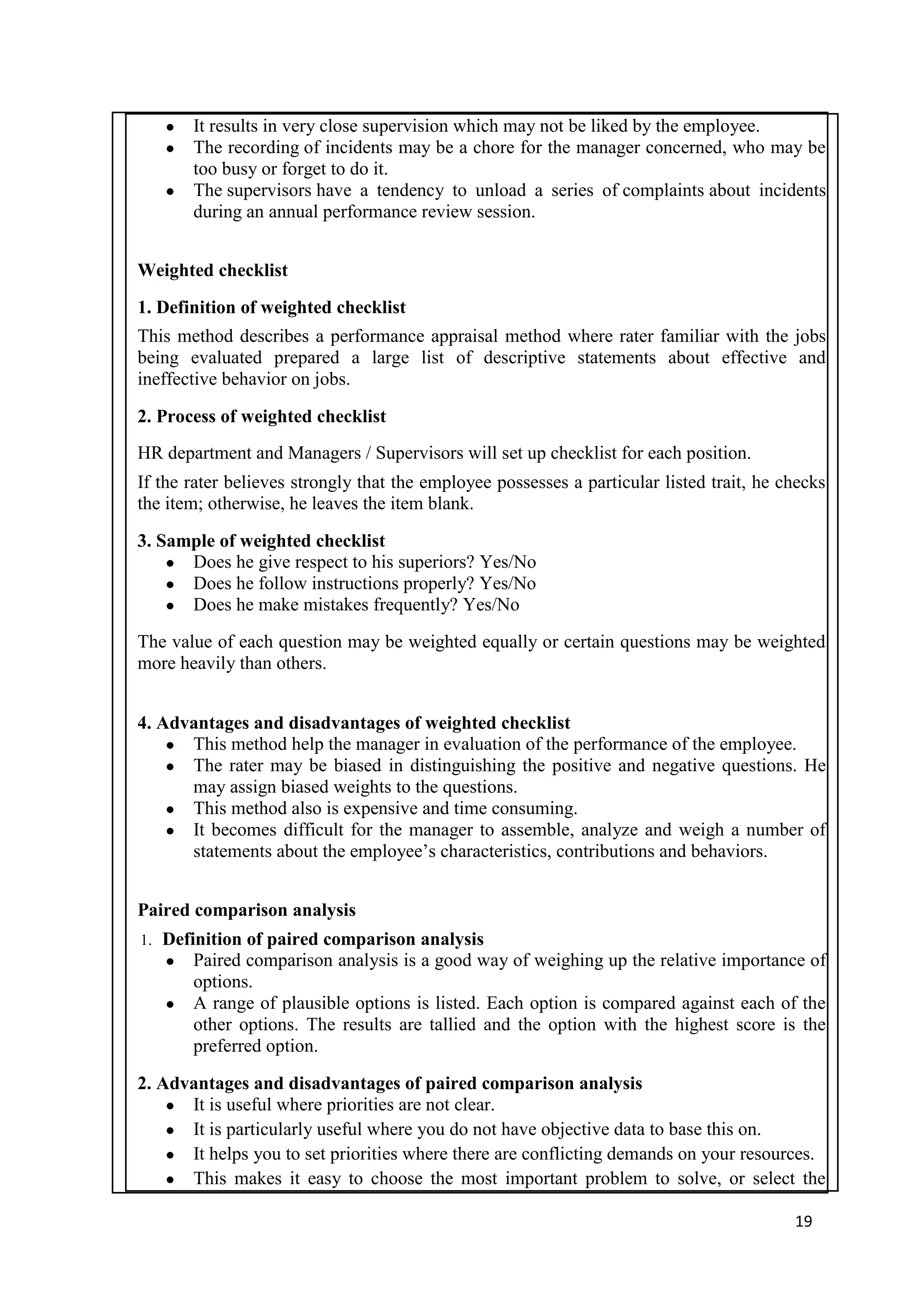 ● It results in very close supervision which may not be liked by the employee.
     ● The recording of incidents may be a chore for the manager concerned, who may be
       too busy or forget to do it.
     ● The supervisors have a tendency to unload a series of complaints about incidents
       during an annual performance review session.


Weighted checklist
1. Definition of weighted checklist
This method describes a performance appraisal method where rater familiar with the jobs
being evaluated prepared a large list of descriptive statements about effective and
ineffective behavior on jobs.

2. Process of weighted checklist
HR department and Managers / Supervisors will set up checklist for each position.
If the rater believes strongly that the employee possesses a particular listed trait, he checks
the item; otherwise, he leaves the item blank.

3. Sample of weighted checklist
    ● Does he give respect to his superiors? Yes/No
    ● Does he follow instructions properly? Yes/No
    ● Does he make mistakes frequently? Yes/No

The value of each question may be weighted equally or certain questions may be weighted
more heavily than others.


4. Advantages and disadvantages of weighted checklist
    ● This method help the manager in evaluation of the performance of the employee.
    ● The rater may be biased in distinguishing the positive and negative questions. He
      may assign biased weights to the questions.
    ● This method also is expensive and time consuming.
    ● It becomes difficult for the manager to assemble, analyze and weigh a number of
      statements about the employee‘s characteristics, contributions and behaviors.


Paired comparison analysis
1.   Definition of paired comparison analysis
     ● Paired comparison analysis is a good way of weighing up the relative importance of
         options.
     ● A range of plausible options is listed. Each option is compared against each of the
         other options. The results are tallied and the option with the highest score is the
         preferred option.

2. Advantages and disadvantages of paired comparison analysis
    ● It is useful where priorities are not clear.
    ● It is particularly useful where you do not have objective data to base this on.
    ● It helps you to set priorities where there are conflicting demands on your resources.
    ● This makes it easy to choose the most important problem to solve, or select the

                                                                                          19
 