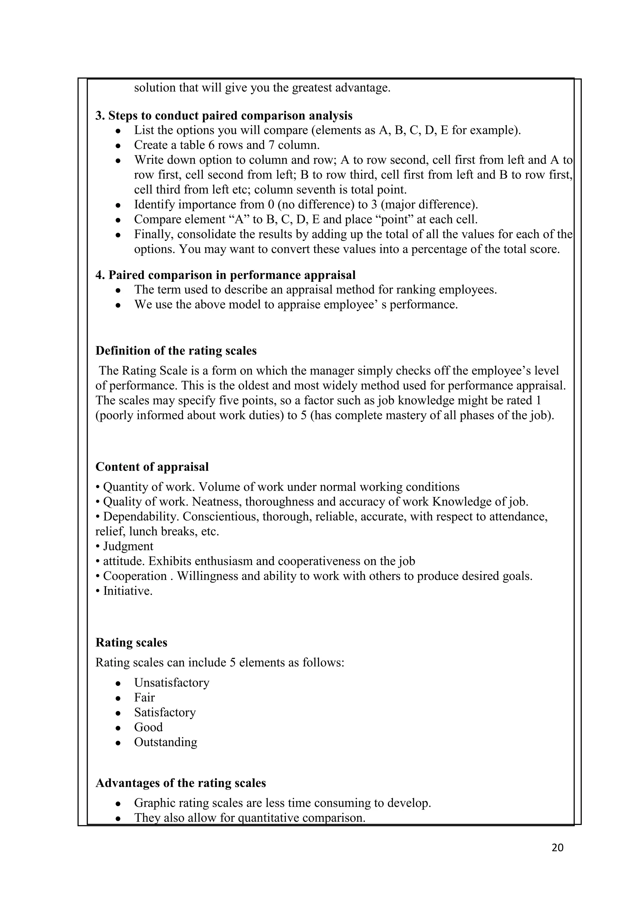 solution that will give you the greatest advantage.

3. Steps to conduct paired comparison analysis
    ● List the options you will compare (elements as A, B, C, D, E for example).
    ● Create a table 6 rows and 7 column.
    ● Write down option to column and row; A to row second, cell first from left and A to
       row first, cell second from left; B to row third, cell first from left and B to row first,
       cell third from left etc; column seventh is total point.
    ● Identify importance from 0 (no difference) to 3 (major difference).
    ● Compare element ―A‖ to B, C, D, E and place ―point‖ at each cell.
    ● Finally, consolidate the results by adding up the total of all the values for each of the
       options. You may want to convert these values into a percentage of the total score.

4. Paired comparison in performance appraisal
    ● The term used to describe an appraisal method for ranking employees.
    ● We use the above model to appraise employee‘ s performance.



Definition of the rating scales
 The Rating Scale is a form on which the manager simply checks off the employee‘s level
of performance. This is the oldest and most widely method used for performance appraisal.
The scales may specify five points, so a factor such as job knowledge might be rated 1
(poorly informed about work duties) to 5 (has complete mastery of all phases of the job).


Content of appraisal
• Quantity of work. Volume of work under normal working conditions
• Quality of work. Neatness, thoroughness and accuracy of work Knowledge of job.
• Dependability. Conscientious, thorough, reliable, accurate, with respect to attendance,
relief, lunch breaks, etc.
• Judgment
• attitude. Exhibits enthusiasm and cooperativeness on the job
• Cooperation . Willingness and ability to work with others to produce desired goals.
• Initiative.



Rating scales
Rating scales can include 5 elements as follows:
   ●   Unsatisfactory
   ●   Fair
   ●   Satisfactory
   ●   Good
   ●   Outstanding


Advantages of the rating scales
   ●   Graphic rating scales are less time consuming to develop.
   ●   They also allow for quantitative comparison.

                                                                                            20
 