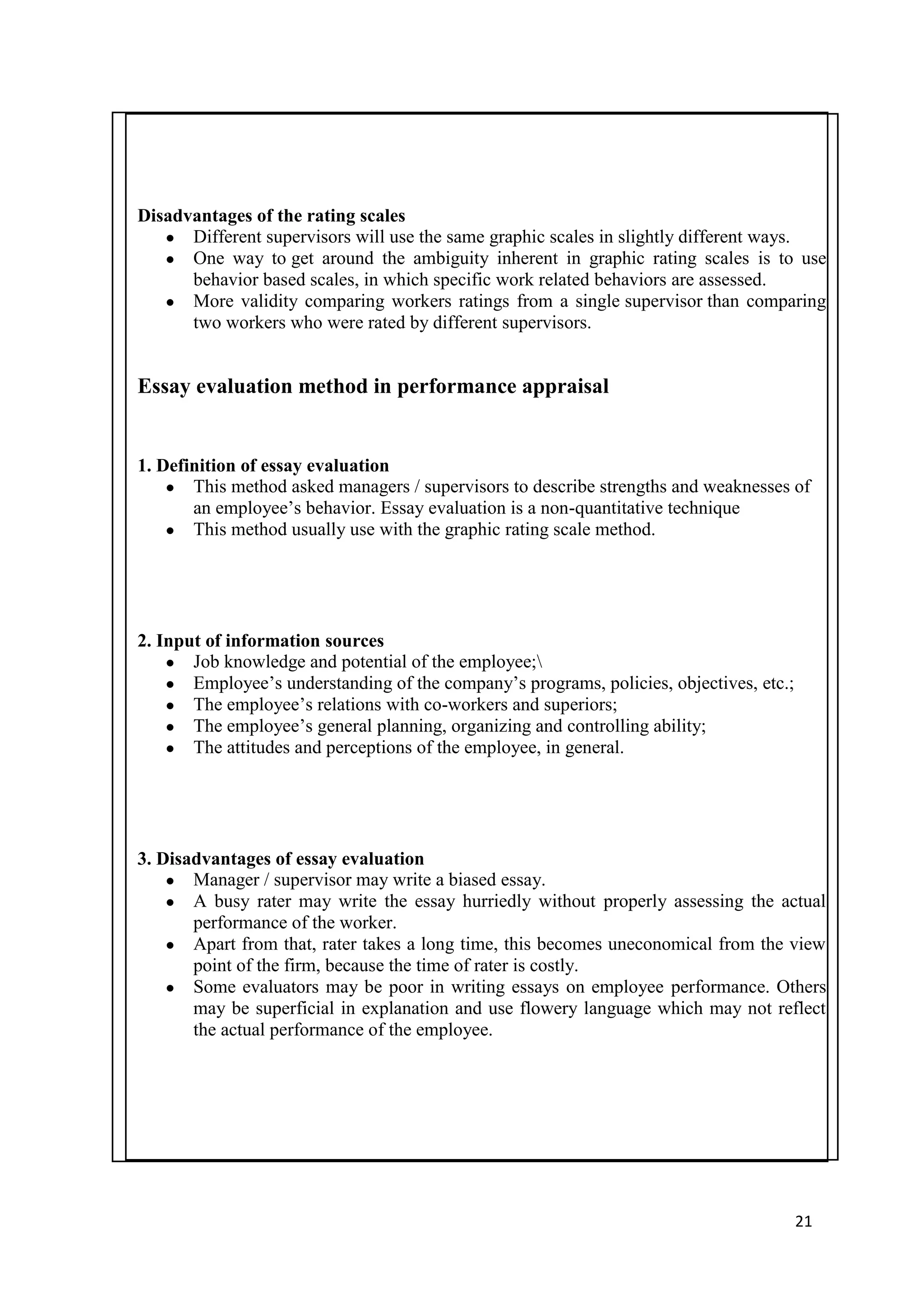 Disadvantages of the rating scales
   ● Different supervisors will use the same graphic scales in slightly different ways.
   ● One way to get around the ambiguity inherent in graphic rating scales is to use
      behavior based scales, in which specific work related behaviors are assessed.
   ● More validity comparing workers ratings from a single supervisor than comparing
      two workers who were rated by different supervisors.


Essay evaluation method in performance appraisal


1. Definition of essay evaluation
    ● This method asked managers / supervisors to describe strengths and weaknesses of
       an employee‘s behavior. Essay evaluation is a non-quantitative technique
    ● This method usually use with the graphic rating scale method.




2. Input of information sources
    ● Job knowledge and potential of the employee;
    ● Employee‘s understanding of the company‘s programs, policies, objectives, etc.;
    ● The employee‘s relations with co-workers and superiors;
    ● The employee‘s general planning, organizing and controlling ability;
    ● The attitudes and perceptions of the employee, in general.




3. Disadvantages of essay evaluation
    ● Manager / supervisor may write a biased essay.
    ● A busy rater may write the essay hurriedly without properly assessing the actual
       performance of the worker.
    ● Apart from that, rater takes a long time, this becomes uneconomical from the view
       point of the firm, because the time of rater is costly.
    ● Some evaluators may be poor in writing essays on employee performance. Others
       may be superficial in explanation and use flowery language which may not reflect
       the actual performance of the employee.




                                                                                        21
 