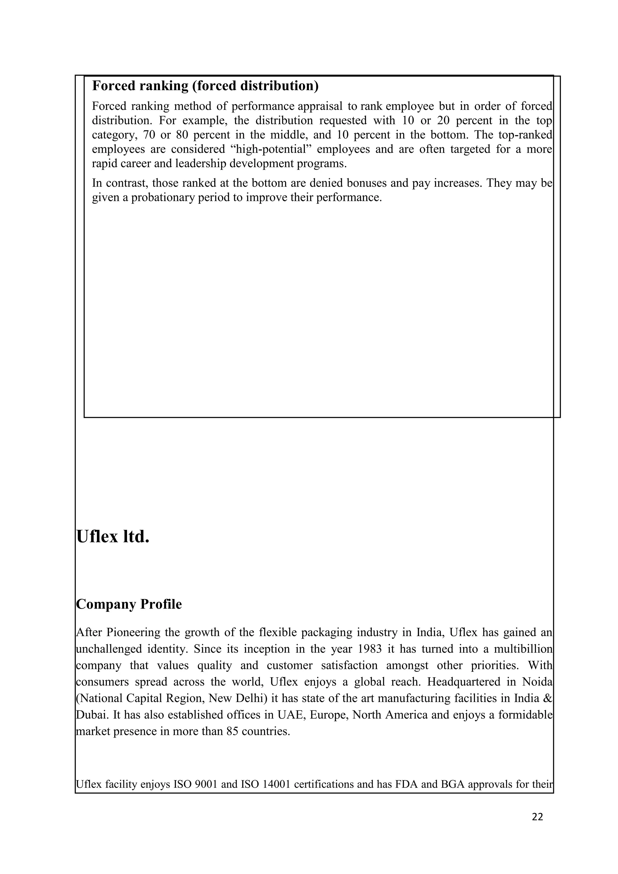Forced ranking (forced distribution)
   Forced ranking method of performance appraisal to rank employee but in order of forced
   distribution. For example, the distribution requested with 10 or 20 percent in the top
   category, 70 or 80 percent in the middle, and 10 percent in the bottom. The top-ranked
   employees are considered ―high-potential‖ employees and are often targeted for a more
   rapid career and leadership development programs.
   In contrast, those ranked at the bottom are denied bonuses and pay increases. They may be
   given a probationary period to improve their performance.




Uflex ltd.


Company Profile
After Pioneering the growth of the flexible packaging industry in India, Uflex has gained an
unchallenged identity. Since its inception in the year 1983 it has turned into a multibillion
company that values quality and customer satisfaction amongst other priorities. With
consumers spread across the world, Uflex enjoys a global reach. Headquartered in Noida
(National Capital Region, New Delhi) it has state of the art manufacturing facilities in India &
Dubai. It has also established offices in UAE, Europe, North America and enjoys a formidable
market presence in more than 85 countries.



Uflex facility enjoys ISO 9001 and ISO 14001 certifications and has FDA and BGA approvals for their

                                                                                              22
 