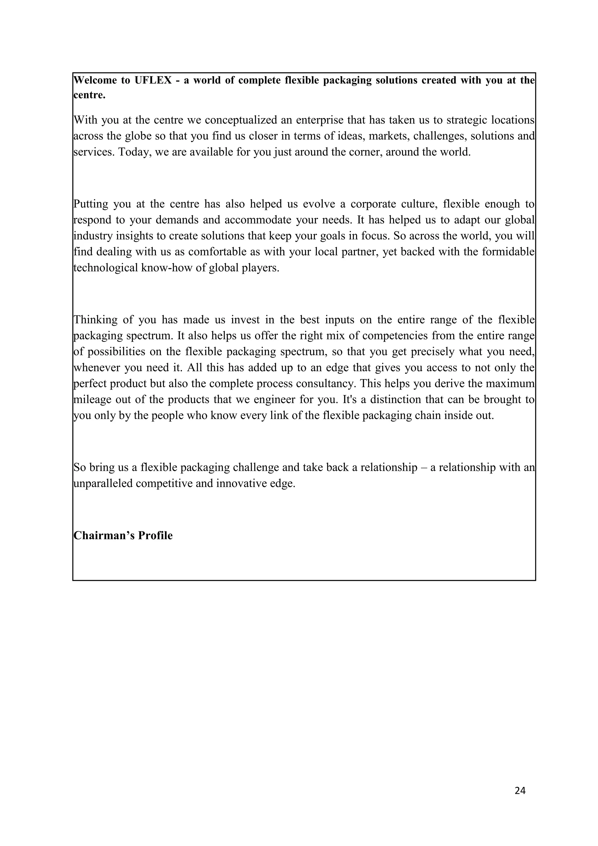 Welcome to UFLEX - a world of complete flexible packaging solutions created with you at the
centre.

With you at the centre we conceptualized an enterprise that has taken us to strategic locations
across the globe so that you find us closer in terms of ideas, markets, challenges, solutions and
services. Today, we are available for you just around the corner, around the world.



Putting you at the centre has also helped us evolve a corporate culture, flexible enough to
respond to your demands and accommodate your needs. It has helped us to adapt our global
industry insights to create solutions that keep your goals in focus. So across the world, you will
find dealing with us as comfortable as with your local partner, yet backed with the formidable
technological know-how of global players.



Thinking of you has made us invest in the best inputs on the entire range of the flexible
packaging spectrum. It also helps us offer the right mix of competencies from the entire range
of possibilities on the flexible packaging spectrum, so that you get precisely what you need,
whenever you need it. All this has added up to an edge that gives you access to not only the
perfect product but also the complete process consultancy. This helps you derive the maximum
mileage out of the products that we engineer for you. It's a distinction that can be brought to
you only by the people who know every link of the flexible packaging chain inside out.



So bring us a flexible packaging challenge and take back a relationship – a relationship with an
unparalleled competitive and innovative edge.



Chairman’s Profile




                                                                                             24
 