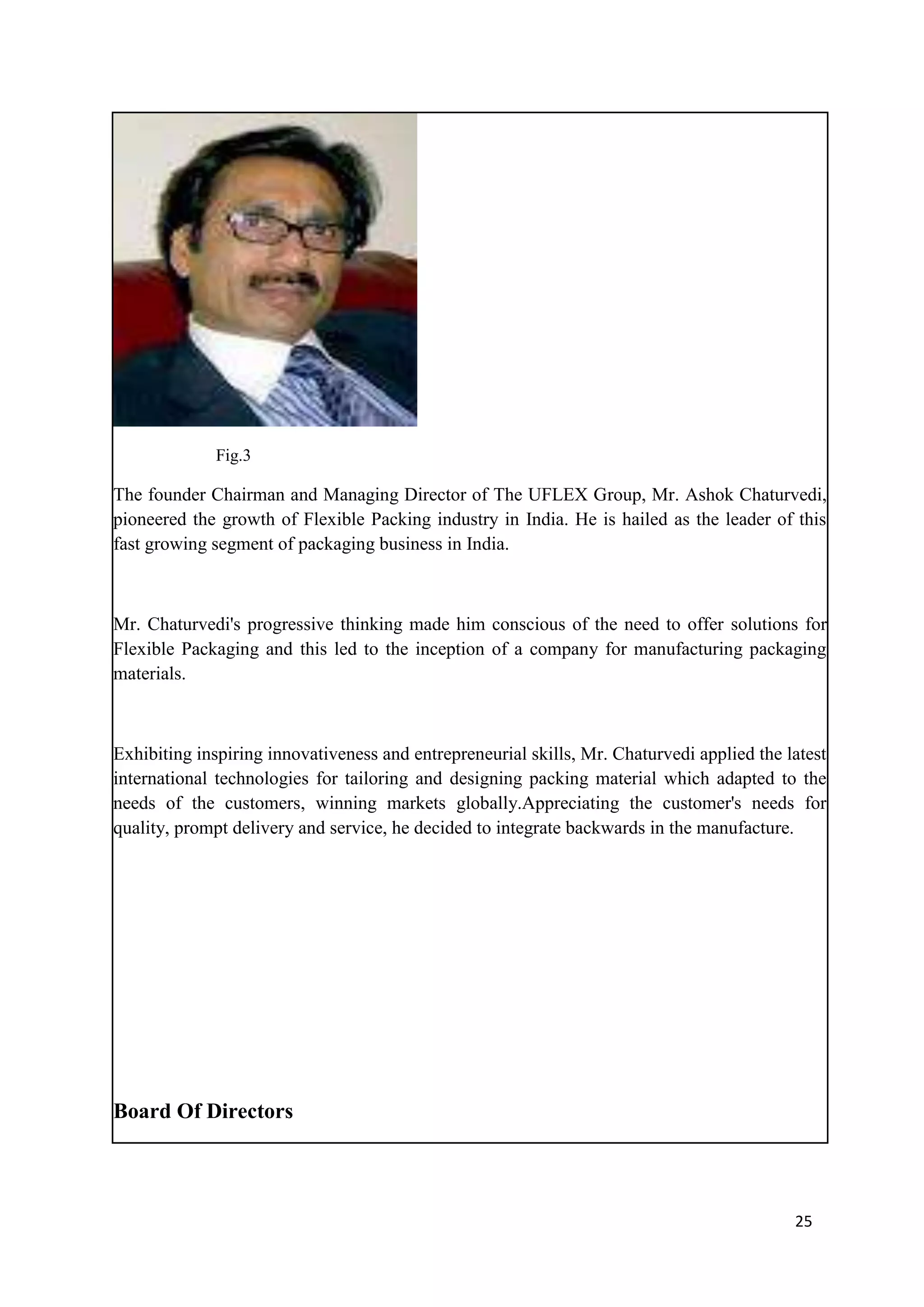 Fig.3

The founder Chairman and Managing Director of The UFLEX Group, Mr. Ashok Chaturvedi,
pioneered the growth of Flexible Packing industry in India. He is hailed as the leader of this
fast growing segment of packaging business in India.



Mr. Chaturvedi's progressive thinking made him conscious of the need to offer solutions for
Flexible Packaging and this led to the inception of a company for manufacturing packaging
materials.



Exhibiting inspiring innovativeness and entrepreneurial skills, Mr. Chaturvedi applied the latest
international technologies for tailoring and designing packing material which adapted to the
needs of the customers, winning markets globally.Appreciating the customer's needs for
quality, prompt delivery and service, he decided to integrate backwards in the manufacture.




Board Of Directors



                                                                                            25
 