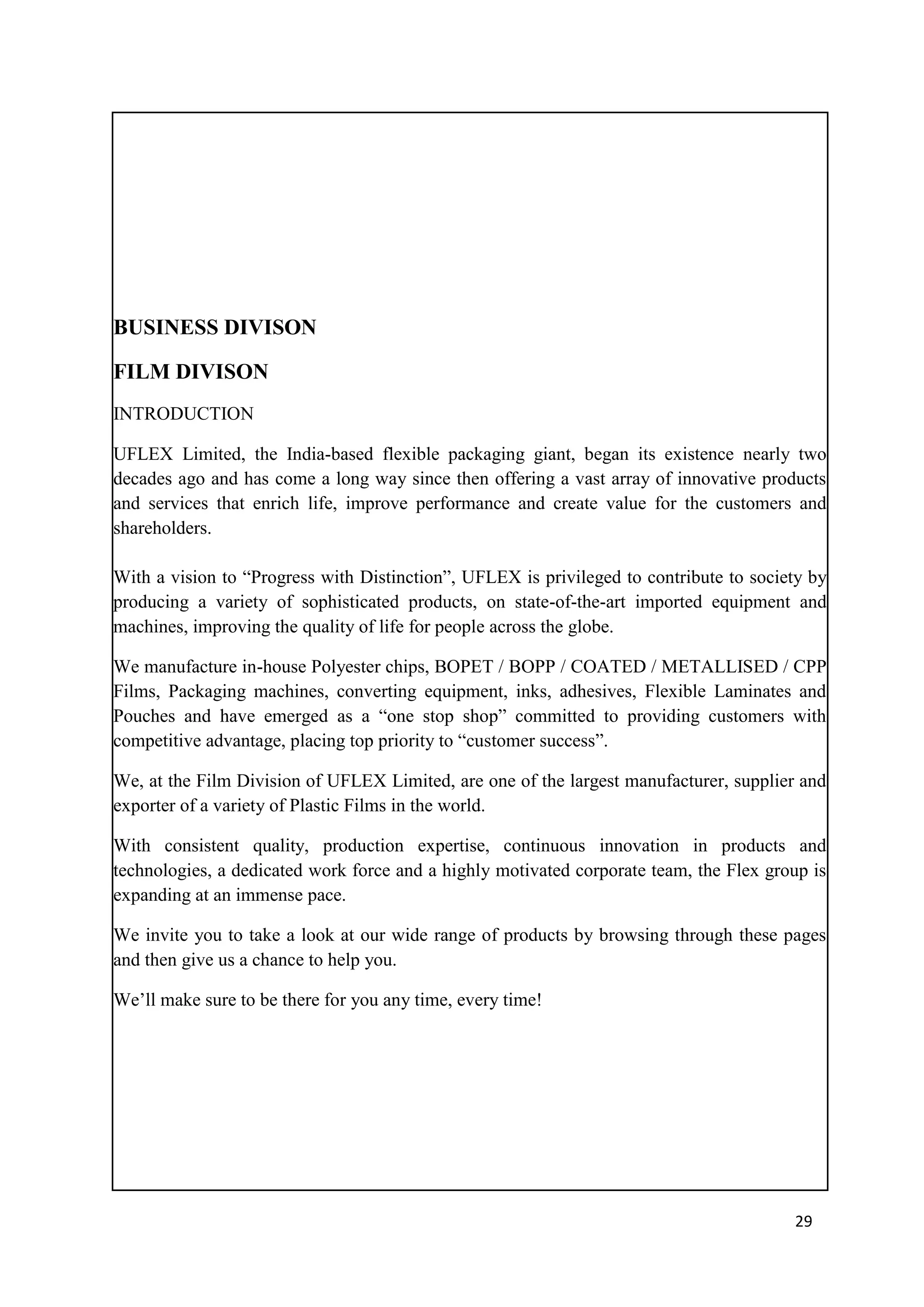 BUSINESS DIVISON

FILM DIVISON
INTRODUCTION

UFLEX Limited, the India-based flexible packaging giant, began its existence nearly two
decades ago and has come a long way since then offering a vast array of innovative products
and services that enrich life, improve performance and create value for the customers and
shareholders.

With a vision to ―Progress with Distinction‖, UFLEX is privileged to contribute to society by
producing a variety of sophisticated products, on state-of-the-art imported equipment and
machines, improving the quality of life for people across the globe.

We manufacture in-house Polyester chips, BOPET / BOPP / COATED / METALLISED / CPP
Films, Packaging machines, converting equipment, inks, adhesives, Flexible Laminates and
Pouches and have emerged as a ―one stop shop‖ committed to providing customers with
competitive advantage, placing top priority to ―customer success‖.

We, at the Film Division of UFLEX Limited, are one of the largest manufacturer, supplier and
exporter of a variety of Plastic Films in the world.

With consistent quality, production expertise, continuous innovation in products and
technologies, a dedicated work force and a highly motivated corporate team, the Flex group is
expanding at an immense pace.

We invite you to take a look at our wide range of products by browsing through these pages
and then give us a chance to help you.

We‘ll make sure to be there for you any time, every time!




                                                                                        29
 