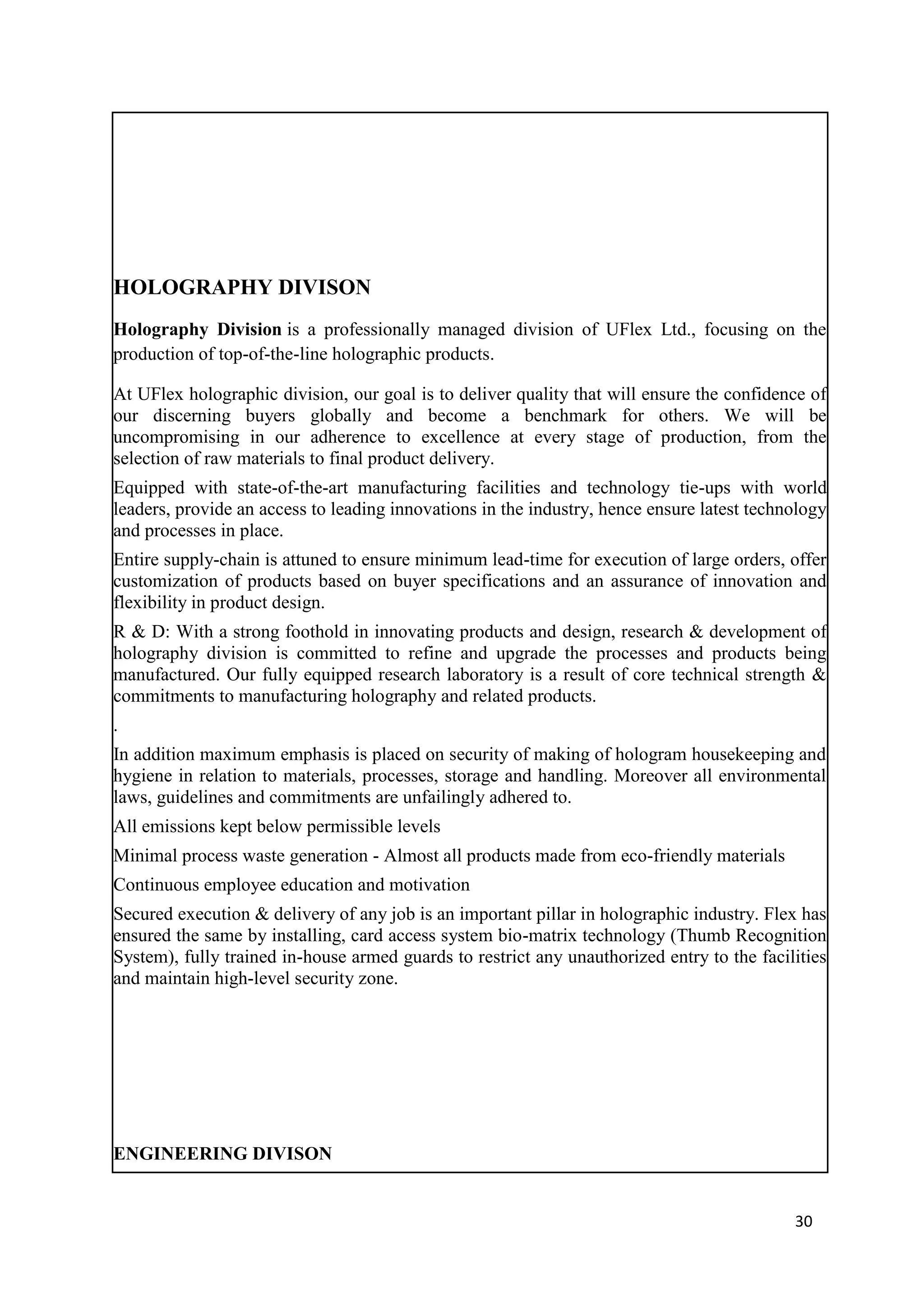 HOLOGRAPHY DIVISON
Holography Division is a professionally managed division of UFlex Ltd., focusing on the
production of top-of-the-line holographic products.

At UFlex holographic division, our goal is to deliver quality that will ensure the confidence of
our discerning buyers globally and become a benchmark for others. We will be
uncompromising in our adherence to excellence at every stage of production, from the
selection of raw materials to final product delivery.
Equipped with state-of-the-art manufacturing facilities and technology tie-ups with world
leaders, provide an access to leading innovations in the industry, hence ensure latest technology
and processes in place.
Entire supply-chain is attuned to ensure minimum lead-time for execution of large orders, offer
customization of products based on buyer specifications and an assurance of innovation and
flexibility in product design.
R & D: With a strong foothold in innovating products and design, research & development of
holography division is committed to refine and upgrade the processes and products being
manufactured. Our fully equipped research laboratory is a result of core technical strength &
commitments to manufacturing holography and related products.
.
In addition maximum emphasis is placed on security of making of hologram housekeeping and
hygiene in relation to materials, processes, storage and handling. Moreover all environmental
laws, guidelines and commitments are unfailingly adhered to.
All emissions kept below permissible levels
Minimal process waste generation - Almost all products made from eco-friendly materials
Continuous employee education and motivation
Secured execution & delivery of any job is an important pillar in holographic industry. Flex has
ensured the same by installing, card access system bio-matrix technology (Thumb Recognition
System), fully trained in-house armed guards to restrict any unauthorized entry to the facilities
and maintain high-level security zone.




ENGINEERING DIVISON


                                                                                            30
 