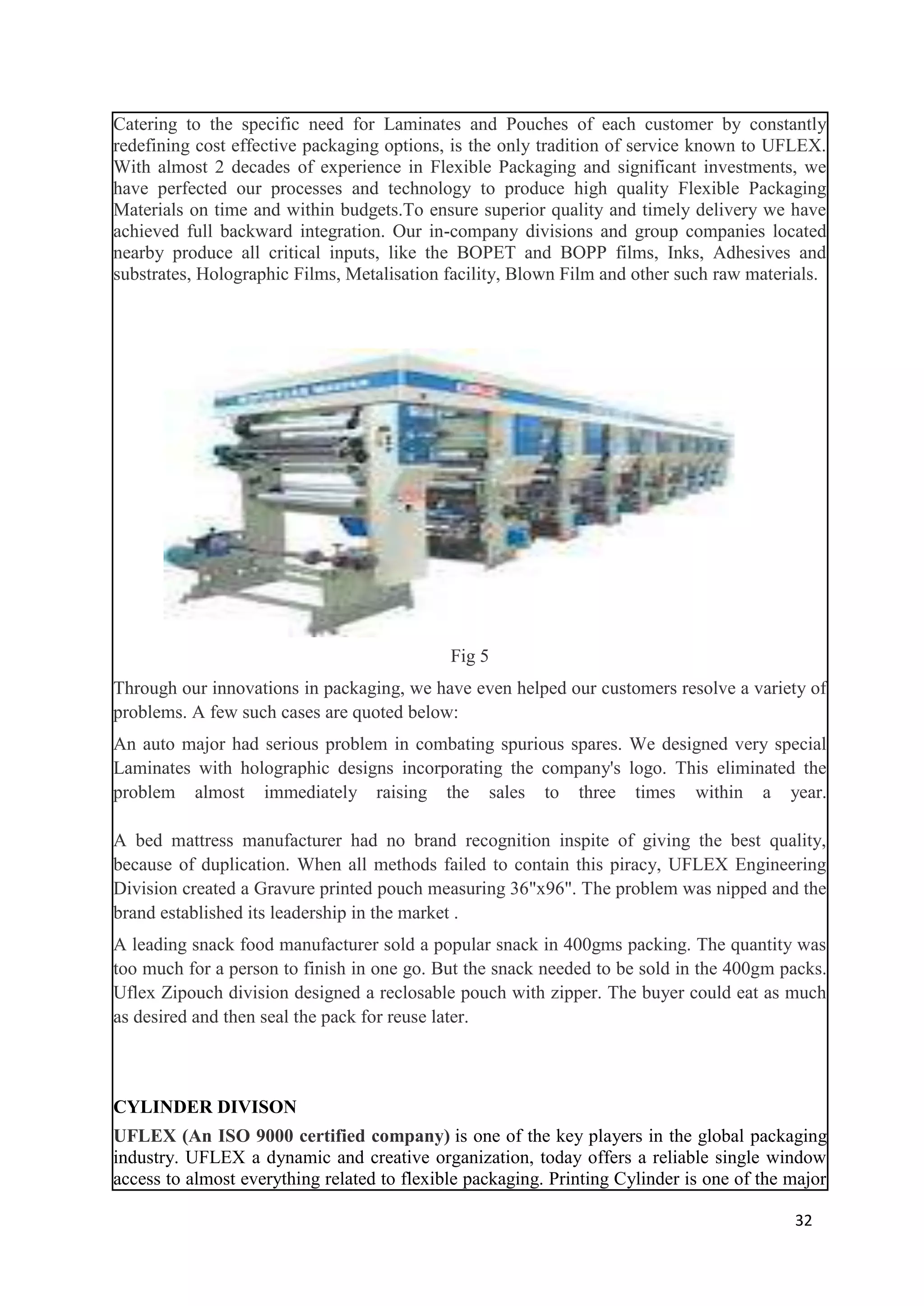 Catering to the specific need for Laminates and Pouches of each customer by constantly
redefining cost effective packaging options, is the only tradition of service known to UFLEX.
With almost 2 decades of experience in Flexible Packaging and significant investments, we
have perfected our processes and technology to produce high quality Flexible Packaging
Materials on time and within budgets.To ensure superior quality and timely delivery we have
achieved full backward integration. Our in-company divisions and group companies located
nearby produce all critical inputs, like the BOPET and BOPP films, Inks, Adhesives and
substrates, Holographic Films, Metalisation facility, Blown Film and other such raw materials.




                                             Fig 5
Through our innovations in packaging, we have even helped our customers resolve a variety of
problems. A few such cases are quoted below:
An auto major had serious problem in combating spurious spares. We designed very special
Laminates with holographic designs incorporating the company's logo. This eliminated the
problem almost immediately raising the sales to three times within a year.

A bed mattress manufacturer had no brand recognition inspite of giving the best quality,
because of duplication. When all methods failed to contain this piracy, UFLEX Engineering
Division created a Gravure printed pouch measuring 36"x96". The problem was nipped and the
brand established its leadership in the market .
A leading snack food manufacturer sold a popular snack in 400gms packing. The quantity was
too much for a person to finish in one go. But the snack needed to be sold in the 400gm packs.
Uflex Zipouch division designed a reclosable pouch with zipper. The buyer could eat as much
as desired and then seal the pack for reuse later.



CYLINDER DIVISON
UFLEX (An ISO 9000 certified company) is one of the key players in the global packaging
industry. UFLEX a dynamic and creative organization, today offers a reliable single window
access to almost everything related to flexible packaging. Printing Cylinder is one of the major

                                                                                           32
 