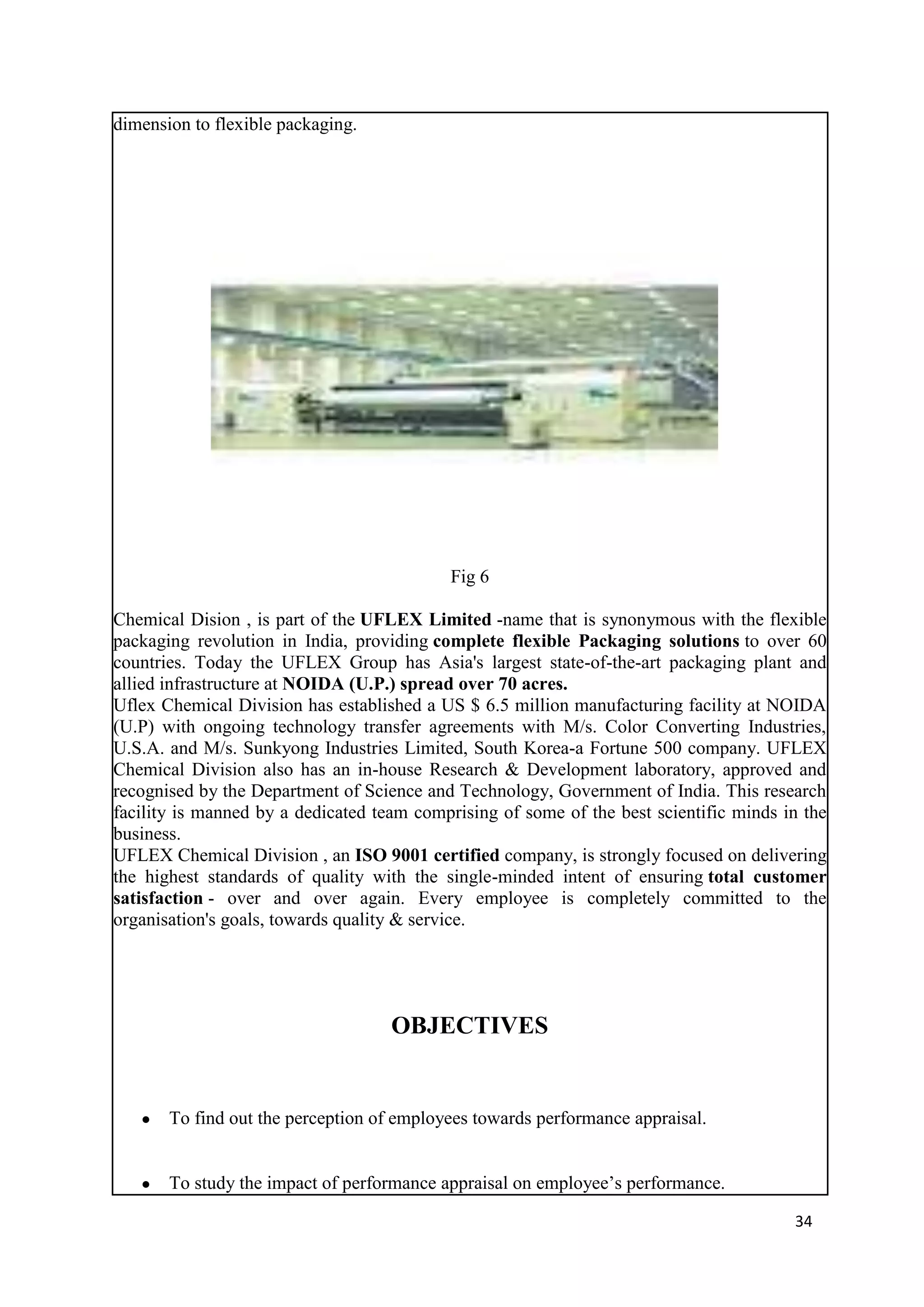dimension to flexible packaging.




                                           Fig 6

Chemical Dision , is part of the UFLEX Limited -name that is synonymous with the flexible
packaging revolution in India, providing complete flexible Packaging solutions to over 60
countries. Today the UFLEX Group has Asia's largest state-of-the-art packaging plant and
allied infrastructure at NOIDA (U.P.) spread over 70 acres.
Uflex Chemical Division has established a US $ 6.5 million manufacturing facility at NOIDA
(U.P) with ongoing technology transfer agreements with M/s. Color Converting Industries,
U.S.A. and M/s. Sunkyong Industries Limited, South Korea-a Fortune 500 company. UFLEX
Chemical Division also has an in-house Research & Development laboratory, approved and
recognised by the Department of Science and Technology, Government of India. This research
facility is manned by a dedicated team comprising of some of the best scientific minds in the
business.
UFLEX Chemical Division , an ISO 9001 certified company, is strongly focused on delivering
the highest standards of quality with the single-minded intent of ensuring total customer
satisfaction - over and over again. Every employee is completely committed to the
organisation's goals, towards quality & service.




                                    OBJECTIVES


   ●   To find out the perception of employees towards performance appraisal.


   ●   To study the impact of performance appraisal on employee‘s performance.

                                                                                        34
 