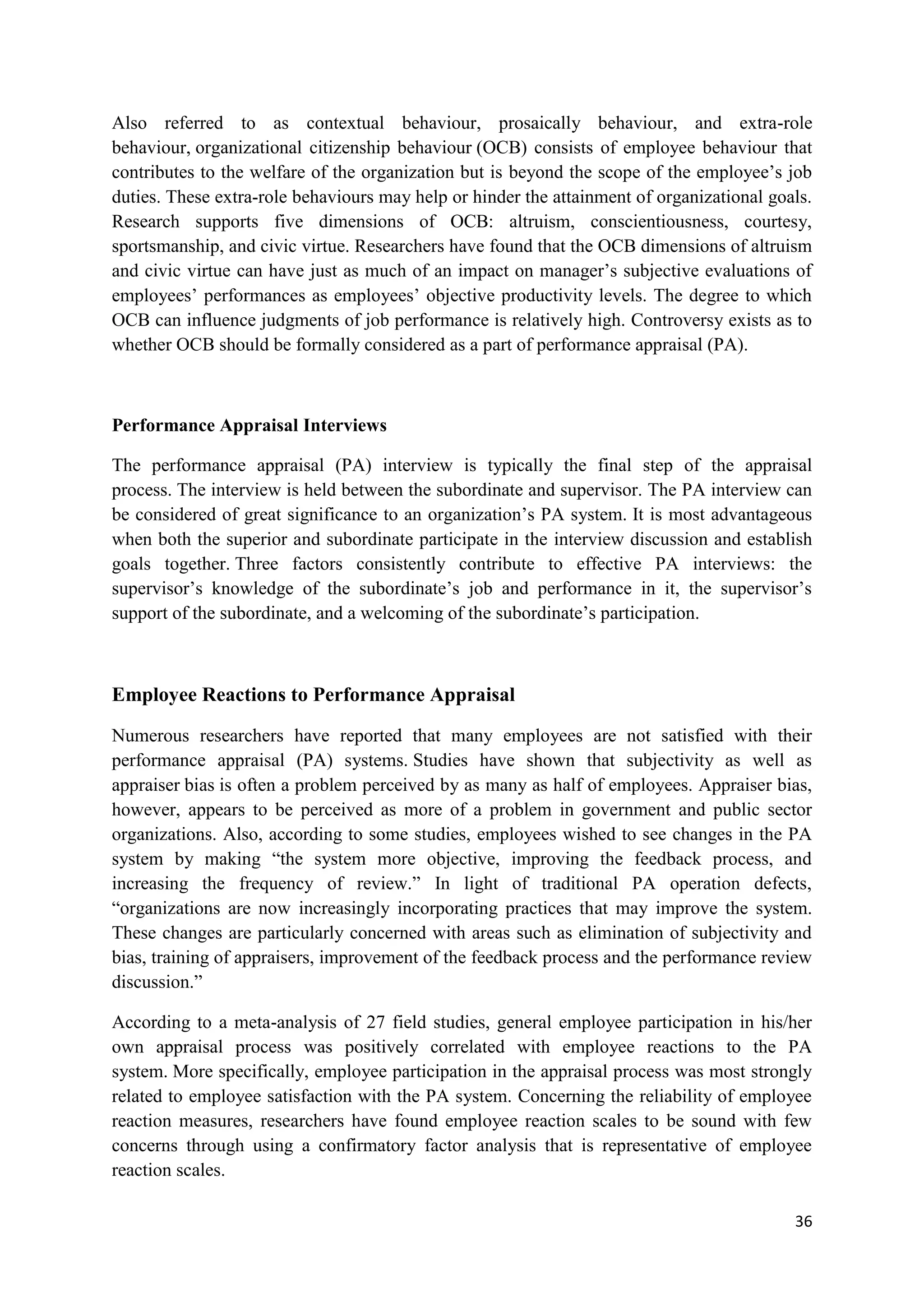 Also referred to as contextual behaviour, prosaically behaviour, and extra-role
behaviour, organizational citizenship behaviour (OCB) consists of employee behaviour that
contributes to the welfare of the organization but is beyond the scope of the employee‘s job
duties. These extra-role behaviours may help or hinder the attainment of organizational goals.
Research supports five dimensions of OCB: altruism, conscientiousness, courtesy,
sportsmanship, and civic virtue. Researchers have found that the OCB dimensions of altruism
and civic virtue can have just as much of an impact on manager‘s subjective evaluations of
employees‘ performances as employees‘ objective productivity levels. The degree to which
OCB can influence judgments of job performance is relatively high. Controversy exists as to
whether OCB should be formally considered as a part of performance appraisal (PA).



Performance Appraisal Interviews

The performance appraisal (PA) interview is typically the final step of the appraisal
process. The interview is held between the subordinate and supervisor. The PA interview can
be considered of great significance to an organization‘s PA system. It is most advantageous
when both the superior and subordinate participate in the interview discussion and establish
goals together. Three factors consistently contribute to effective PA interviews: the
supervisor‘s knowledge of the subordinate‘s job and performance in it, the supervisor‘s
support of the subordinate, and a welcoming of the subordinate‘s participation.



Employee Reactions to Performance Appraisal

Numerous researchers have reported that many employees are not satisfied with their
performance appraisal (PA) systems. Studies have shown that subjectivity as well as
appraiser bias is often a problem perceived by as many as half of employees. Appraiser bias,
however, appears to be perceived as more of a problem in government and public sector
organizations. Also, according to some studies, employees wished to see changes in the PA
system by making ―the system more objective, improving the feedback process, and
increasing the frequency of review.‖ In light of traditional PA operation defects,
―organizations are now increasingly incorporating practices that may improve the system.
These changes are particularly concerned with areas such as elimination of subjectivity and
bias, training of appraisers, improvement of the feedback process and the performance review
discussion.‖

According to a meta-analysis of 27 field studies, general employee participation in his/her
own appraisal process was positively correlated with employee reactions to the PA
system. More specifically, employee participation in the appraisal process was most strongly
related to employee satisfaction with the PA system. Concerning the reliability of employee
reaction measures, researchers have found employee reaction scales to be sound with few
concerns through using a confirmatory factor analysis that is representative of employee
reaction scales.

                                                                                           36
 