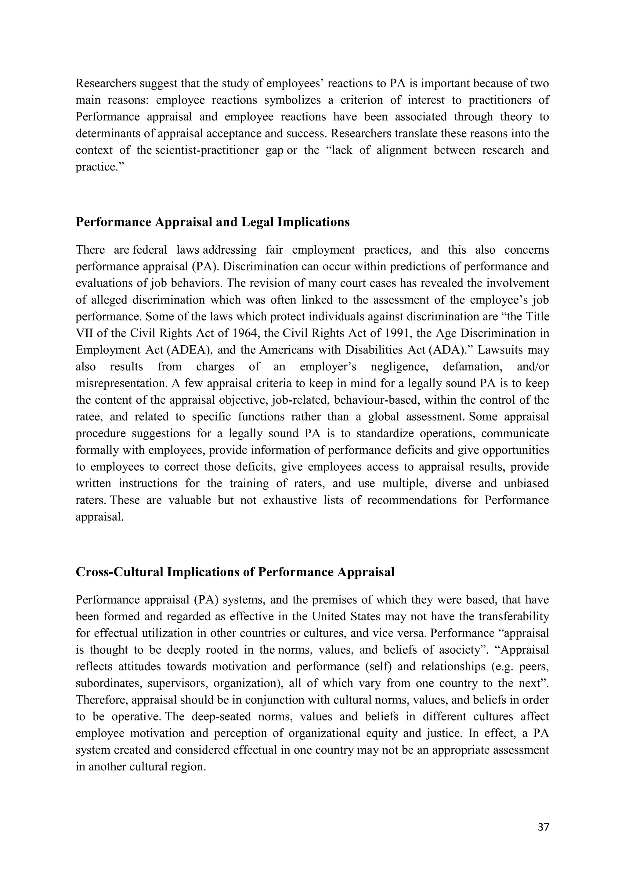 Researchers suggest that the study of employees‘ reactions to PA is important because of two
main reasons: employee reactions symbolizes a criterion of interest to practitioners of
Performance appraisal and employee reactions have been associated through theory to
determinants of appraisal acceptance and success. Researchers translate these reasons into the
context of the scientist-practitioner gap or the ―lack of alignment between research and
practice.‖



Performance Appraisal and Legal Implications

There are federal laws addressing fair employment practices, and this also concerns
performance appraisal (PA). Discrimination can occur within predictions of performance and
evaluations of job behaviors. The revision of many court cases has revealed the involvement
of alleged discrimination which was often linked to the assessment of the employee‘s job
performance. Some of the laws which protect individuals against discrimination are ―the Title
VII of the Civil Rights Act of 1964, the Civil Rights Act of 1991, the Age Discrimination in
Employment Act (ADEA), and the Americans with Disabilities Act (ADA).‖ Lawsuits may
also results from charges of an employer‘s negligence, defamation, and/or
misrepresentation. A few appraisal criteria to keep in mind for a legally sound PA is to keep
the content of the appraisal objective, job-related, behaviour-based, within the control of the
ratee, and related to specific functions rather than a global assessment. Some appraisal
procedure suggestions for a legally sound PA is to standardize operations, communicate
formally with employees, provide information of performance deficits and give opportunities
to employees to correct those deficits, give employees access to appraisal results, provide
written instructions for the training of raters, and use multiple, diverse and unbiased
raters. These are valuable but not exhaustive lists of recommendations for Performance
appraisal.



Cross-Cultural Implications of Performance Appraisal

Performance appraisal (PA) systems, and the premises of which they were based, that have
been formed and regarded as effective in the United States may not have the transferability
for effectual utilization in other countries or cultures, and vice versa. Performance ―appraisal
is thought to be deeply rooted in the norms, values, and beliefs of asociety‖. ―Appraisal
reflects attitudes towards motivation and performance (self) and relationships (e.g. peers,
subordinates, supervisors, organization), all of which vary from one country to the next‖.
Therefore, appraisal should be in conjunction with cultural norms, values, and beliefs in order
to be operative. The deep-seated norms, values and beliefs in different cultures affect
employee motivation and perception of organizational equity and justice. In effect, a PA
system created and considered effectual in one country may not be an appropriate assessment
in another cultural region.



                                                                                             37
 