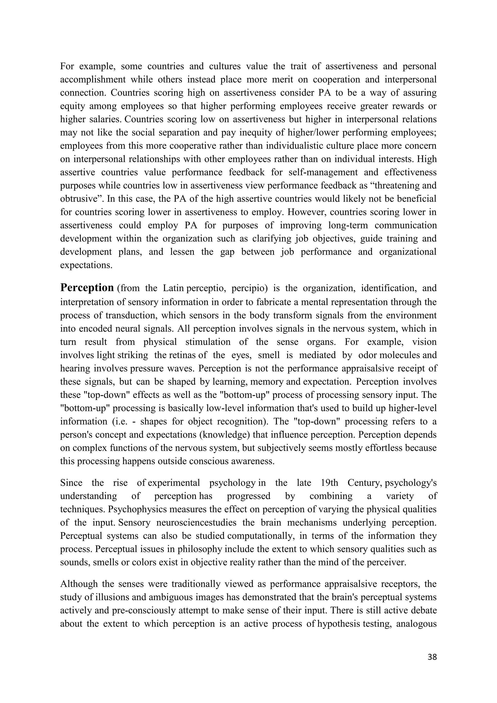 For example, some countries and cultures value the trait of assertiveness and personal
accomplishment while others instead place more merit on cooperation and interpersonal
connection. Countries scoring high on assertiveness consider PA to be a way of assuring
equity among employees so that higher performing employees receive greater rewards or
higher salaries. Countries scoring low on assertiveness but higher in interpersonal relations
may not like the social separation and pay inequity of higher/lower performing employees;
employees from this more cooperative rather than individualistic culture place more concern
on interpersonal relationships with other employees rather than on individual interests. High
assertive countries value performance feedback for self-management and effectiveness
purposes while countries low in assertiveness view performance feedback as ―threatening and
obtrusive‖. In this case, the PA of the high assertive countries would likely not be beneficial
for countries scoring lower in assertiveness to employ. However, countries scoring lower in
assertiveness could employ PA for purposes of improving long-term communication
development within the organization such as clarifying job objectives, guide training and
development plans, and lessen the gap between job performance and organizational
expectations.

Perception (from the Latin perceptio, percipio) is the organization, identification, and
interpretation of sensory information in order to fabricate a mental representation through the
process of transduction, which sensors in the body transform signals from the environment
into encoded neural signals. All perception involves signals in the nervous system, which in
turn result from physical stimulation of the sense organs. For example, vision
involves light striking the retinas of the eyes, smell is mediated by odor molecules and
hearing involves pressure waves. Perception is not the performance appraisalsive receipt of
these signals, but can be shaped by learning, memory and expectation. Perception involves
these "top-down" effects as well as the "bottom-up" process of processing sensory input. The
"bottom-up" processing is basically low-level information that's used to build up higher-level
information (i.e. - shapes for object recognition). The "top-down" processing refers to a
person's concept and expectations (knowledge) that influence perception. Perception depends
on complex functions of the nervous system, but subjectively seems mostly effortless because
this processing happens outside conscious awareness.

Since the rise of experimental psychology in the late 19th Century, psychology's
understanding of perception has progressed by combining a variety of
techniques. Psychophysics measures the effect on perception of varying the physical qualities
of the input. Sensory neurosciencestudies the brain mechanisms underlying perception.
Perceptual systems can also be studied computationally, in terms of the information they
process. Perceptual issues in philosophy include the extent to which sensory qualities such as
sounds, smells or colors exist in objective reality rather than the mind of the perceiver.

Although the senses were traditionally viewed as performance appraisalsive receptors, the
study of illusions and ambiguous images has demonstrated that the brain's perceptual systems
actively and pre-consciously attempt to make sense of their input. There is still active debate
about the extent to which perception is an active process of hypothesis testing, analogous


                                                                                            38
 