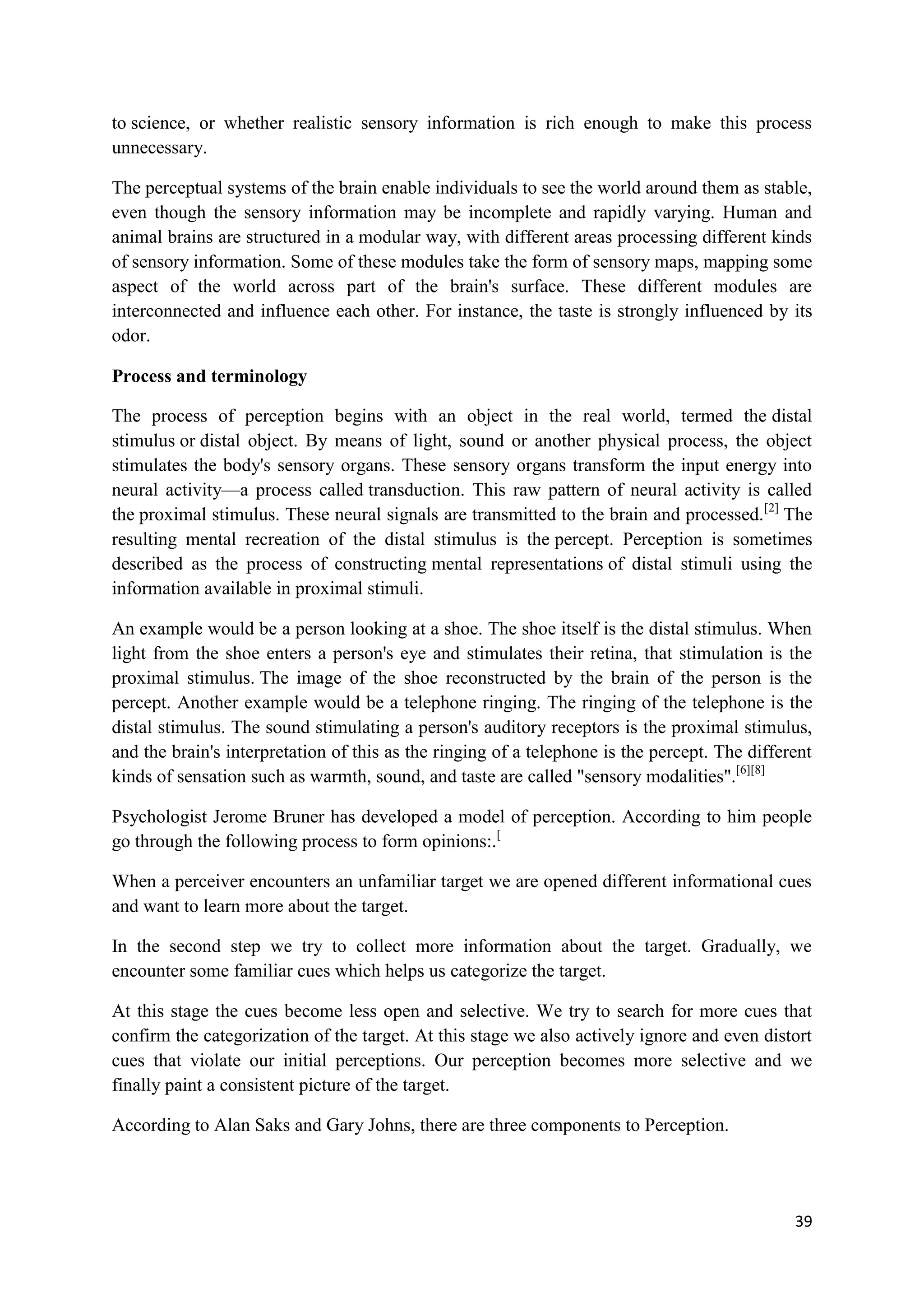 to science, or whether realistic sensory information is rich enough to make this process
unnecessary.

The perceptual systems of the brain enable individuals to see the world around them as stable,
even though the sensory information may be incomplete and rapidly varying. Human and
animal brains are structured in a modular way, with different areas processing different kinds
of sensory information. Some of these modules take the form of sensory maps, mapping some
aspect of the world across part of the brain's surface. These different modules are
interconnected and influence each other. For instance, the taste is strongly influenced by its
odor.

Process and terminology

The process of perception begins with an object in the real world, termed the distal
stimulus or distal object. By means of light, sound or another physical process, the object
stimulates the body's sensory organs. These sensory organs transform the input energy into
neural activity—a process called transduction. This raw pattern of neural activity is called
the proximal stimulus. These neural signals are transmitted to the brain and processed. [2] The
resulting mental recreation of the distal stimulus is the percept. Perception is sometimes
described as the process of constructing mental representations of distal stimuli using the
information available in proximal stimuli.

An example would be a person looking at a shoe. The shoe itself is the distal stimulus. When
light from the shoe enters a person's eye and stimulates their retina, that stimulation is the
proximal stimulus. The image of the shoe reconstructed by the brain of the person is the
percept. Another example would be a telephone ringing. The ringing of the telephone is the
distal stimulus. The sound stimulating a person's auditory receptors is the proximal stimulus,
and the brain's interpretation of this as the ringing of a telephone is the percept. The different
kinds of sensation such as warmth, sound, and taste are called "sensory modalities".[6][8]

Psychologist Jerome Bruner has developed a model of perception. According to him people
go through the following process to form opinions:.[

When a perceiver encounters an unfamiliar target we are opened different informational cues
and want to learn more about the target.

In the second step we try to collect more information about the target. Gradually, we
encounter some familiar cues which helps us categorize the target.

At this stage the cues become less open and selective. We try to search for more cues that
confirm the categorization of the target. At this stage we also actively ignore and even distort
cues that violate our initial perceptions. Our perception becomes more selective and we
finally paint a consistent picture of the target.

According to Alan Saks and Gary Johns, there are three components to Perception.




                                                                                               39
 