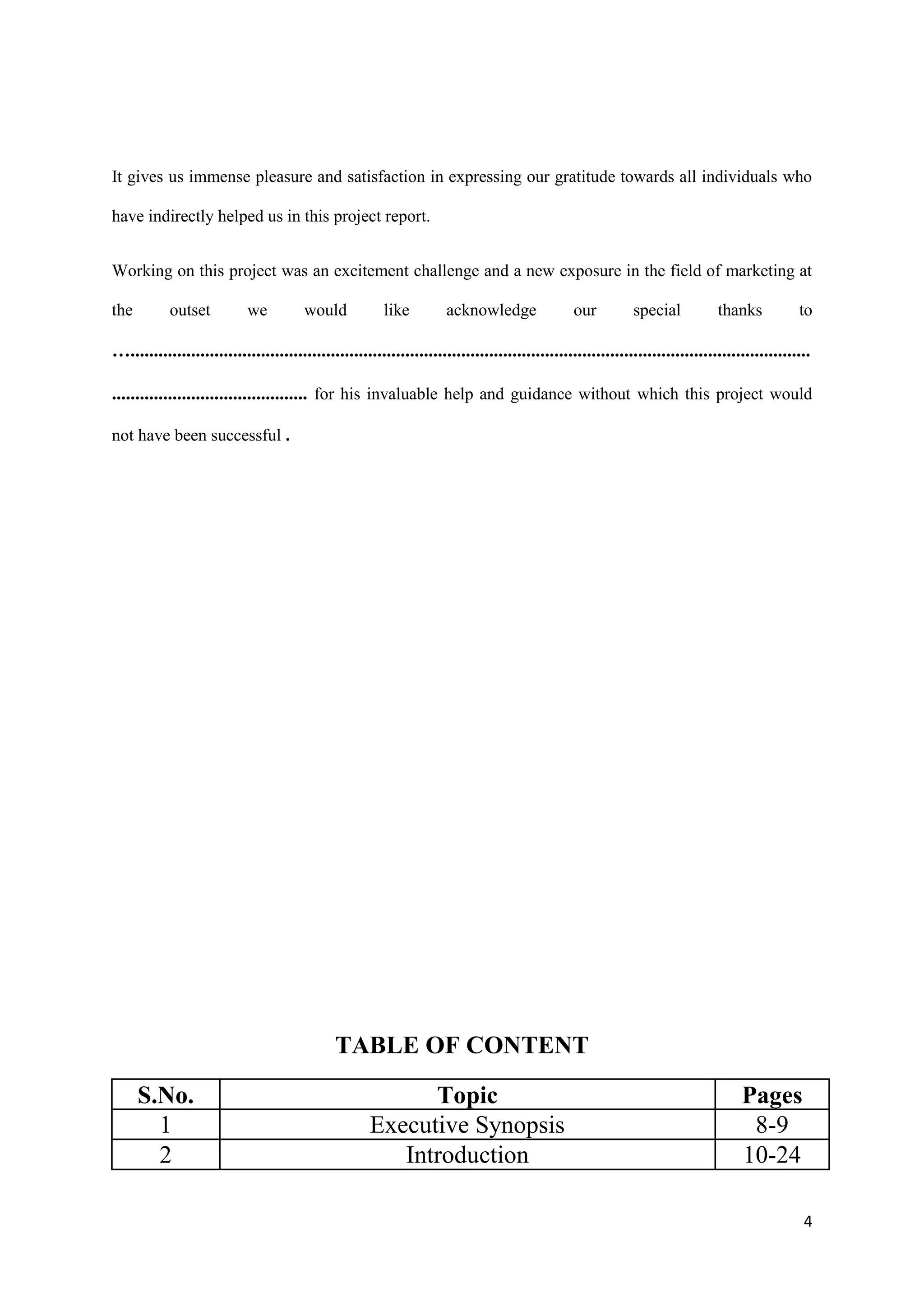 It gives us immense pleasure and satisfaction in expressing our gratitude towards all individuals who

have indirectly helped us in this project report.


Working on this project was an excitement challenge and a new exposure in the field of marketing at

the         outset          we          would            like         acknowledge                our         special           thanks           to

…..................................................................................................................................................

.......................................... for his invaluable help and guidance without which this project would

not have been successful .




                                               TABLE OF CONTENT

      S.No.                                                 Topic                                                                   Pages
        1                                             Executive Synopsis                                                             8-9
        2                                                Introduction                                                               10-24

                                                                                                                                                 4
 