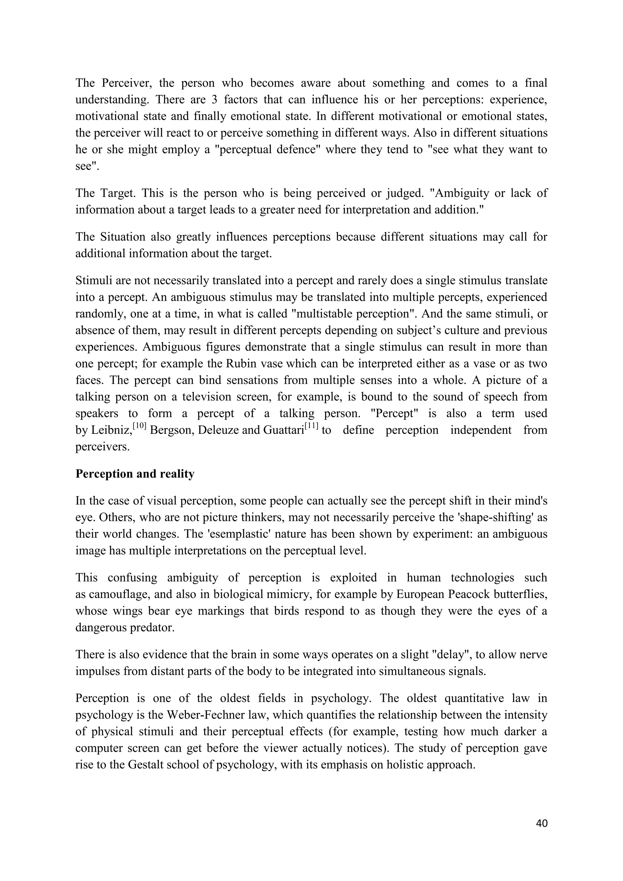 The Perceiver, the person who becomes aware about something and comes to a final
understanding. There are 3 factors that can influence his or her perceptions: experience,
motivational state and finally emotional state. In different motivational or emotional states,
the perceiver will react to or perceive something in different ways. Also in different situations
he or she might employ a "perceptual defence" where they tend to "see what they want to
see".

The Target. This is the person who is being perceived or judged. "Ambiguity or lack of
information about a target leads to a greater need for interpretation and addition."

The Situation also greatly influences perceptions because different situations may call for
additional information about the target.

Stimuli are not necessarily translated into a percept and rarely does a single stimulus translate
into a percept. An ambiguous stimulus may be translated into multiple percepts, experienced
randomly, one at a time, in what is called "multistable perception". And the same stimuli, or
absence of them, may result in different percepts depending on subject‘s culture and previous
experiences. Ambiguous figures demonstrate that a single stimulus can result in more than
one percept; for example the Rubin vase which can be interpreted either as a vase or as two
faces. The percept can bind sensations from multiple senses into a whole. A picture of a
talking person on a television screen, for example, is bound to the sound of speech from
speakers to form a percept of a talking person. "Percept" is also a term used
by Leibniz,[10] Bergson, Deleuze and Guattari[11] to define perception independent from
perceivers.

Perception and reality

In the case of visual perception, some people can actually see the percept shift in their mind's
eye. Others, who are not picture thinkers, may not necessarily perceive the 'shape-shifting' as
their world changes. The 'esemplastic' nature has been shown by experiment: an ambiguous
image has multiple interpretations on the perceptual level.

This confusing ambiguity of perception is exploited in human technologies such
as camouflage, and also in biological mimicry, for example by European Peacock butterflies,
whose wings bear eye markings that birds respond to as though they were the eyes of a
dangerous predator.

There is also evidence that the brain in some ways operates on a slight "delay", to allow nerve
impulses from distant parts of the body to be integrated into simultaneous signals.

Perception is one of the oldest fields in psychology. The oldest quantitative law in
psychology is the Weber-Fechner law, which quantifies the relationship between the intensity
of physical stimuli and their perceptual effects (for example, testing how much darker a
computer screen can get before the viewer actually notices). The study of perception gave
rise to the Gestalt school of psychology, with its emphasis on holistic approach.



                                                                                              40
 