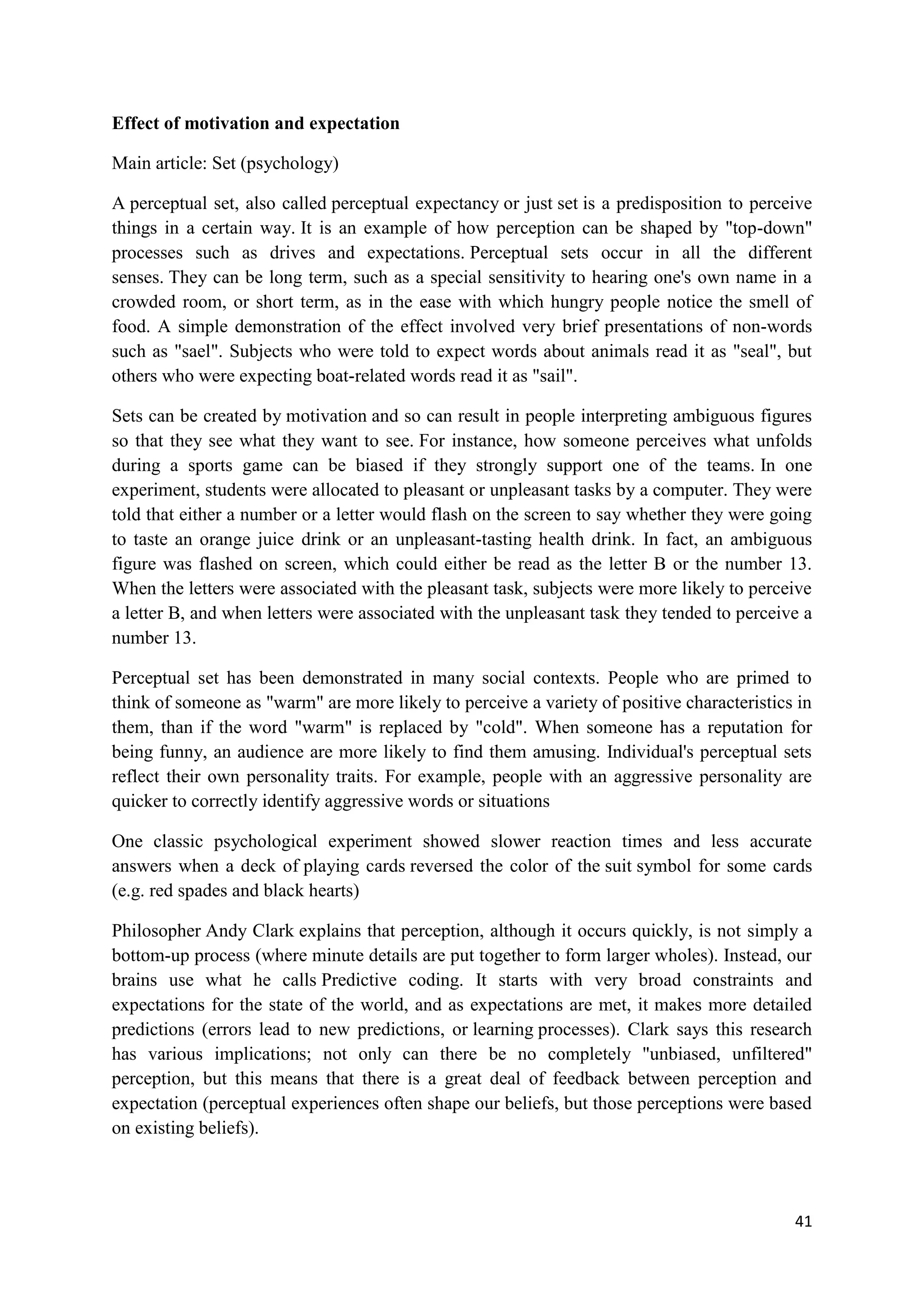 Effect of motivation and expectation

Main article: Set (psychology)

A perceptual set, also called perceptual expectancy or just set is a predisposition to perceive
things in a certain way. It is an example of how perception can be shaped by "top-down"
processes such as drives and expectations. Perceptual sets occur in all the different
senses. They can be long term, such as a special sensitivity to hearing one's own name in a
crowded room, or short term, as in the ease with which hungry people notice the smell of
food. A simple demonstration of the effect involved very brief presentations of non-words
such as "sael". Subjects who were told to expect words about animals read it as "seal", but
others who were expecting boat-related words read it as "sail".

Sets can be created by motivation and so can result in people interpreting ambiguous figures
so that they see what they want to see. For instance, how someone perceives what unfolds
during a sports game can be biased if they strongly support one of the teams. In one
experiment, students were allocated to pleasant or unpleasant tasks by a computer. They were
told that either a number or a letter would flash on the screen to say whether they were going
to taste an orange juice drink or an unpleasant-tasting health drink. In fact, an ambiguous
figure was flashed on screen, which could either be read as the letter B or the number 13.
When the letters were associated with the pleasant task, subjects were more likely to perceive
a letter B, and when letters were associated with the unpleasant task they tended to perceive a
number 13.

Perceptual set has been demonstrated in many social contexts. People who are primed to
think of someone as "warm" are more likely to perceive a variety of positive characteristics in
them, than if the word "warm" is replaced by "cold". When someone has a reputation for
being funny, an audience are more likely to find them amusing. Individual's perceptual sets
reflect their own personality traits. For example, people with an aggressive personality are
quicker to correctly identify aggressive words or situations

One classic psychological experiment showed slower reaction times and less accurate
answers when a deck of playing cards reversed the color of the suit symbol for some cards
(e.g. red spades and black hearts)

Philosopher Andy Clark explains that perception, although it occurs quickly, is not simply a
bottom-up process (where minute details are put together to form larger wholes). Instead, our
brains use what he calls Predictive coding. It starts with very broad constraints and
expectations for the state of the world, and as expectations are met, it makes more detailed
predictions (errors lead to new predictions, or learning processes). Clark says this research
has various implications; not only can there be no completely "unbiased, unfiltered"
perception, but this means that there is a great deal of feedback between perception and
expectation (perceptual experiences often shape our beliefs, but those perceptions were based
on existing beliefs).



                                                                                            41
 