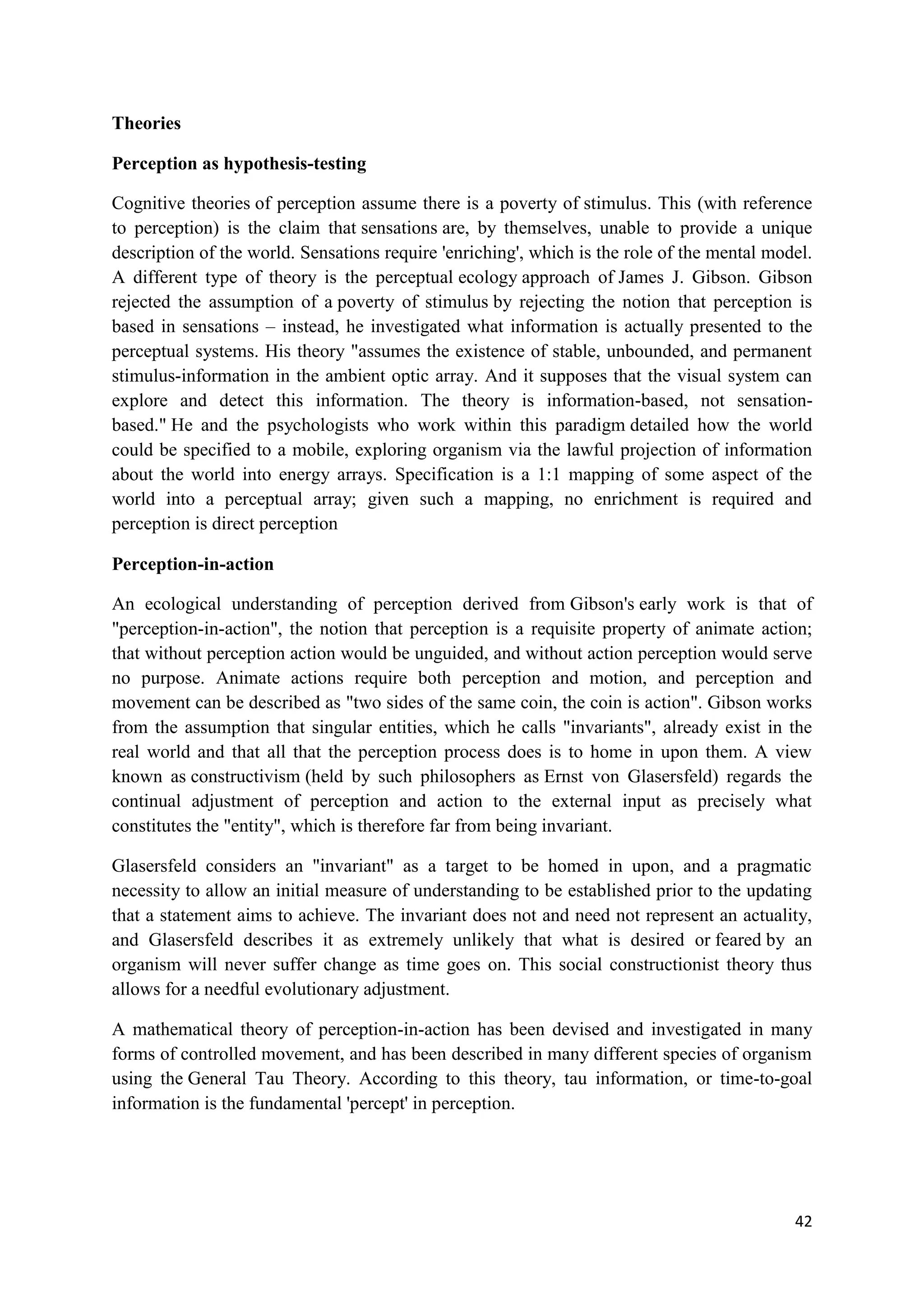 Theories

Perception as hypothesis-testing

Cognitive theories of perception assume there is a poverty of stimulus. This (with reference
to perception) is the claim that sensations are, by themselves, unable to provide a unique
description of the world. Sensations require 'enriching', which is the role of the mental model.
A different type of theory is the perceptual ecology approach of James J. Gibson. Gibson
rejected the assumption of a poverty of stimulus by rejecting the notion that perception is
based in sensations – instead, he investigated what information is actually presented to the
perceptual systems. His theory "assumes the existence of stable, unbounded, and permanent
stimulus-information in the ambient optic array. And it supposes that the visual system can
explore and detect this information. The theory is information-based, not sensation-
based." He and the psychologists who work within this paradigm detailed how the world
could be specified to a mobile, exploring organism via the lawful projection of information
about the world into energy arrays. Specification is a 1:1 mapping of some aspect of the
world into a perceptual array; given such a mapping, no enrichment is required and
perception is direct perception

Perception-in-action

An ecological understanding of perception derived from Gibson's early work is that of
"perception-in-action", the notion that perception is a requisite property of animate action;
that without perception action would be unguided, and without action perception would serve
no purpose. Animate actions require both perception and motion, and perception and
movement can be described as "two sides of the same coin, the coin is action". Gibson works
from the assumption that singular entities, which he calls "invariants", already exist in the
real world and that all that the perception process does is to home in upon them. A view
known as constructivism (held by such philosophers as Ernst von Glasersfeld) regards the
continual adjustment of perception and action to the external input as precisely what
constitutes the "entity", which is therefore far from being invariant.

Glasersfeld considers an "invariant" as a target to be homed in upon, and a pragmatic
necessity to allow an initial measure of understanding to be established prior to the updating
that a statement aims to achieve. The invariant does not and need not represent an actuality,
and Glasersfeld describes it as extremely unlikely that what is desired or feared by an
organism will never suffer change as time goes on. This social constructionist theory thus
allows for a needful evolutionary adjustment.

A mathematical theory of perception-in-action has been devised and investigated in many
forms of controlled movement, and has been described in many different species of organism
using the General Tau Theory. According to this theory, tau information, or time-to-goal
information is the fundamental 'percept' in perception.




                                                                                             42
 