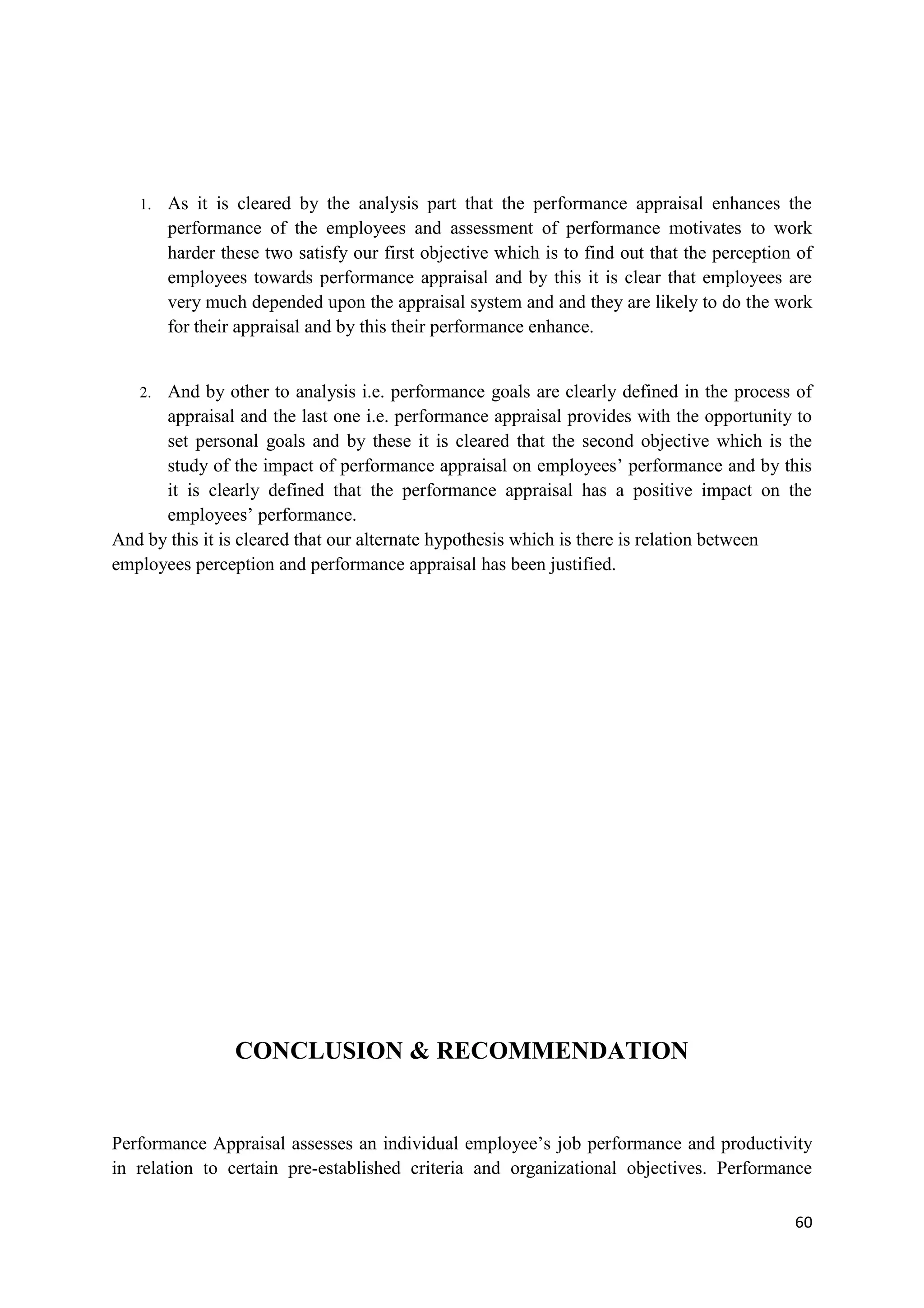 1.   As it is cleared by the analysis part that the performance appraisal enhances the
        performance of the employees and assessment of performance motivates to work
        harder these two satisfy our first objective which is to find out that the perception of
        employees towards performance appraisal and by this it is clear that employees are
        very much depended upon the appraisal system and and they are likely to do the work
        for their appraisal and by this their performance enhance.


   2. And by other to analysis i.e. performance goals are clearly defined in the process of
      appraisal and the last one i.e. performance appraisal provides with the opportunity to
      set personal goals and by these it is cleared that the second objective which is the
      study of the impact of performance appraisal on employees‘ performance and by this
      it is clearly defined that the performance appraisal has a positive impact on the
      employees‘ performance.
And by this it is cleared that our alternate hypothesis which is there is relation between
employees perception and performance appraisal has been justified.




                 CONCLUSION & RECOMMENDATION


Performance Appraisal assesses an individual employee‘s job performance and productivity
in relation to certain pre-established criteria and organizational objectives. Performance

                                                                                             60
 