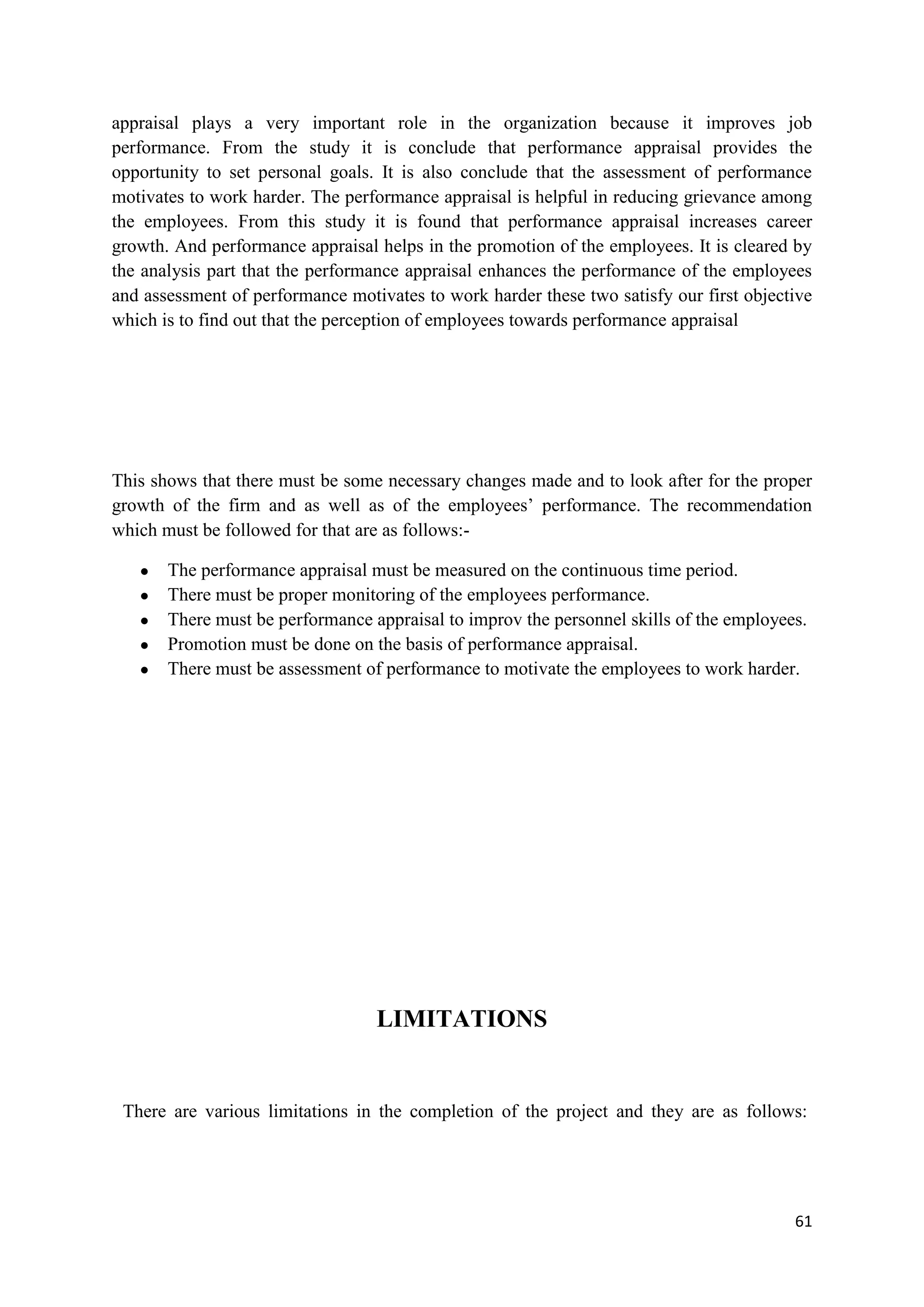 appraisal plays a very important role in the organization because it improves job
performance. From the study it is conclude that performance appraisal provides the
opportunity to set personal goals. It is also conclude that the assessment of performance
motivates to work harder. The performance appraisal is helpful in reducing grievance among
the employees. From this study it is found that performance appraisal increases career
growth. And performance appraisal helps in the promotion of the employees. It is cleared by
the analysis part that the performance appraisal enhances the performance of the employees
and assessment of performance motivates to work harder these two satisfy our first objective
which is to find out that the perception of employees towards performance appraisal




This shows that there must be some necessary changes made and to look after for the proper
growth of the firm and as well as of the employees‘ performance. The recommendation
which must be followed for that are as follows:-

   ●   The performance appraisal must be measured on the continuous time period.
   ●   There must be proper monitoring of the employees performance.
   ●   There must be performance appraisal to improv the personnel skills of the employees.
   ●   Promotion must be done on the basis of performance appraisal.
   ●   There must be assessment of performance to motivate the employees to work harder.




                                  LIMITATIONS


 There are various limitations in the completion of the project and they are as follows:




                                                                                         61
 