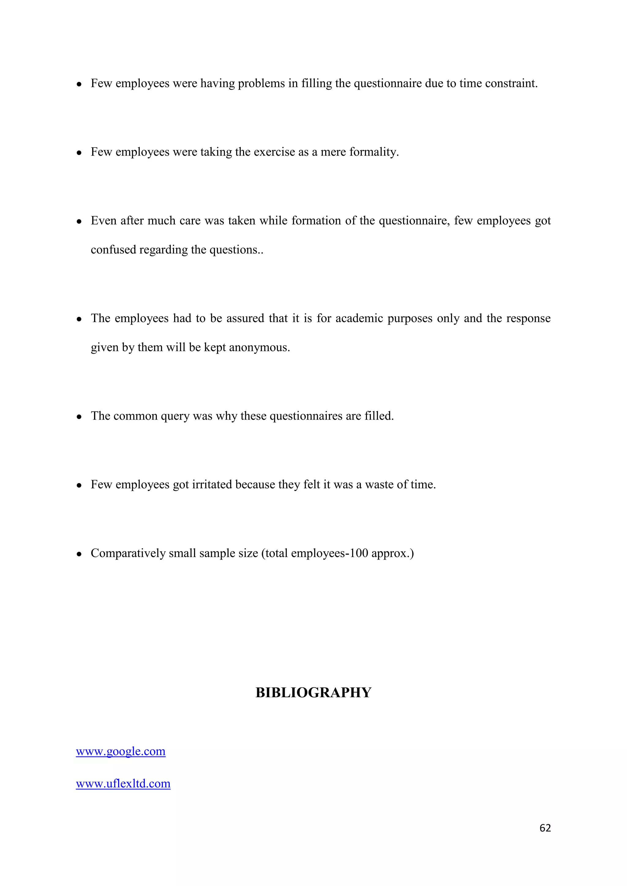 ●   Few employees were having problems in filling the questionnaire due to time constraint.




●   Few employees were taking the exercise as a mere formality.




●   Even after much care was taken while formation of the questionnaire, few employees got

    confused regarding the questions..




●   The employees had to be assured that it is for academic purposes only and the response

    given by them will be kept anonymous.




●   The common query was why these questionnaires are filled.




●   Few employees got irritated because they felt it was a waste of time.




●   Comparatively small sample size (total employees-100 approx.)




                                    BIBLIOGRAPHY


www.google.com

www.uflexltd.com


                                                                                              62
 