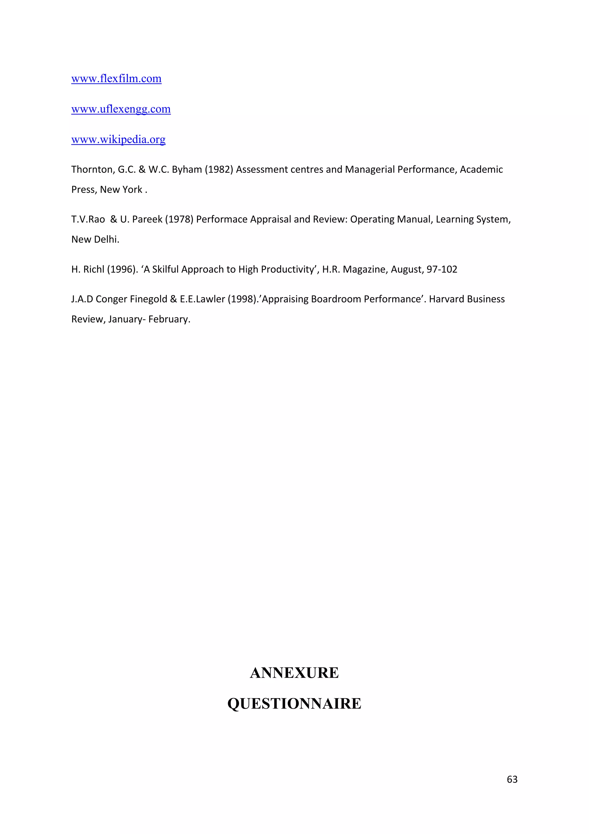 www.flexfilm.com

www.uflexengg.com

www.wikipedia.org

Thornton, G.C. & W.C. Byham (1982) Assessment centres and Managerial Performance, Academic
Press, New York .

T.V.Rao & U. Pareek (1978) Performace Appraisal and Review: Operating Manual, Learning System,
New Delhi.

H. Richl (1996). ‘A Skilful Approach to High Productivity’, H.R. Magazine, August, 97-102

J.A.D Conger Finegold & E.E.Lawler (1998).’Appraising Boardroom Performance’. Harvard Business
Review, January- February.




                                         ANNEXURE
                                   QUESTIONNAIRE



                                                                                                 63
 