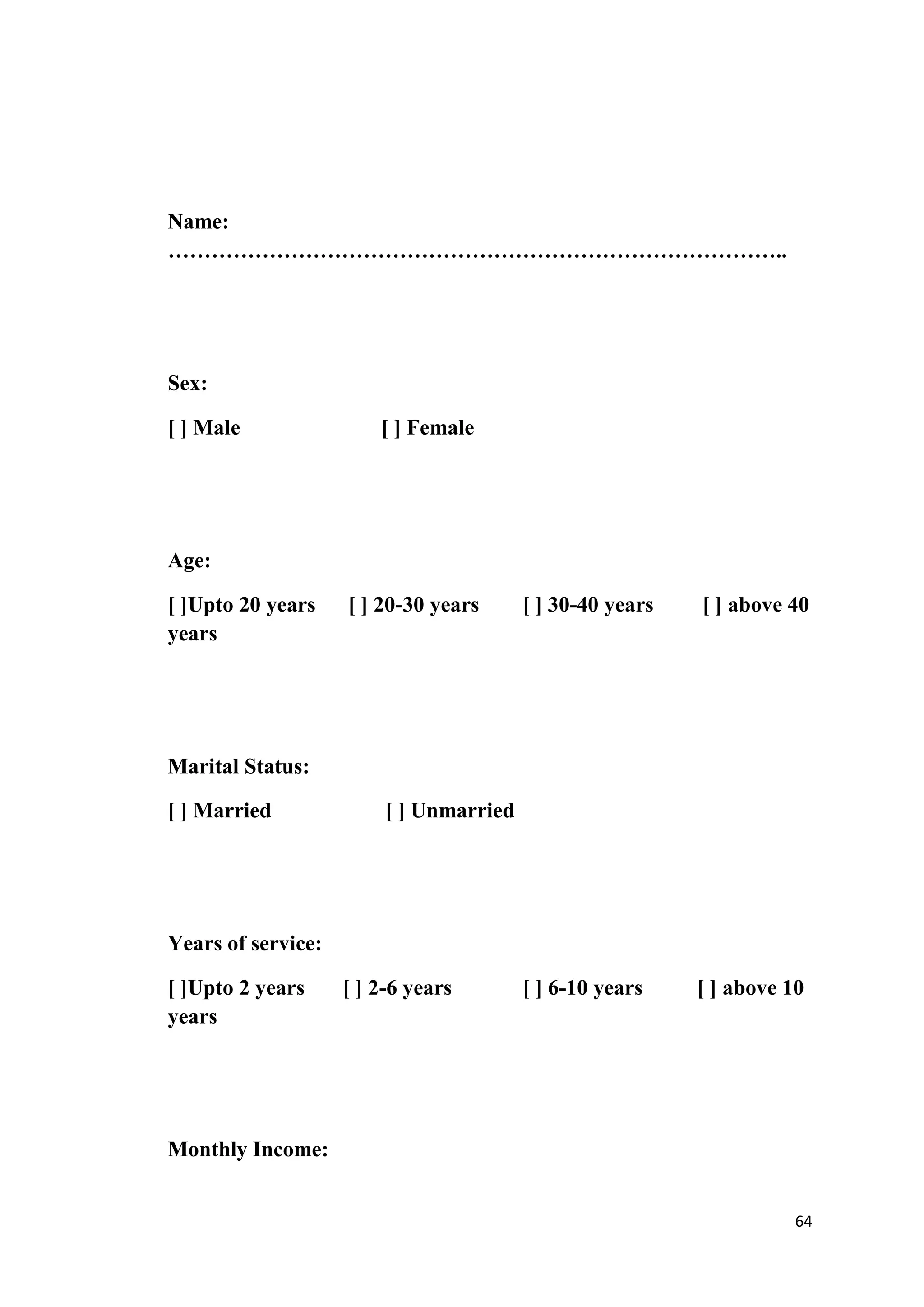 Name:
…………………………………………………………………………..




Sex:

[ ] Male                [ ] Female




Age:

[ ]Upto 20 years    [ ] 20-30 years      [ ] 30-40 years   [ ] above 40
years




Marital Status:

[ ] Married              [ ] Unmarried




Years of service:

[ ]Upto 2 years     [ ] 2-6 years        [ ] 6-10 years    [ ] above 10
years




Monthly Income:


                                                                      64
 