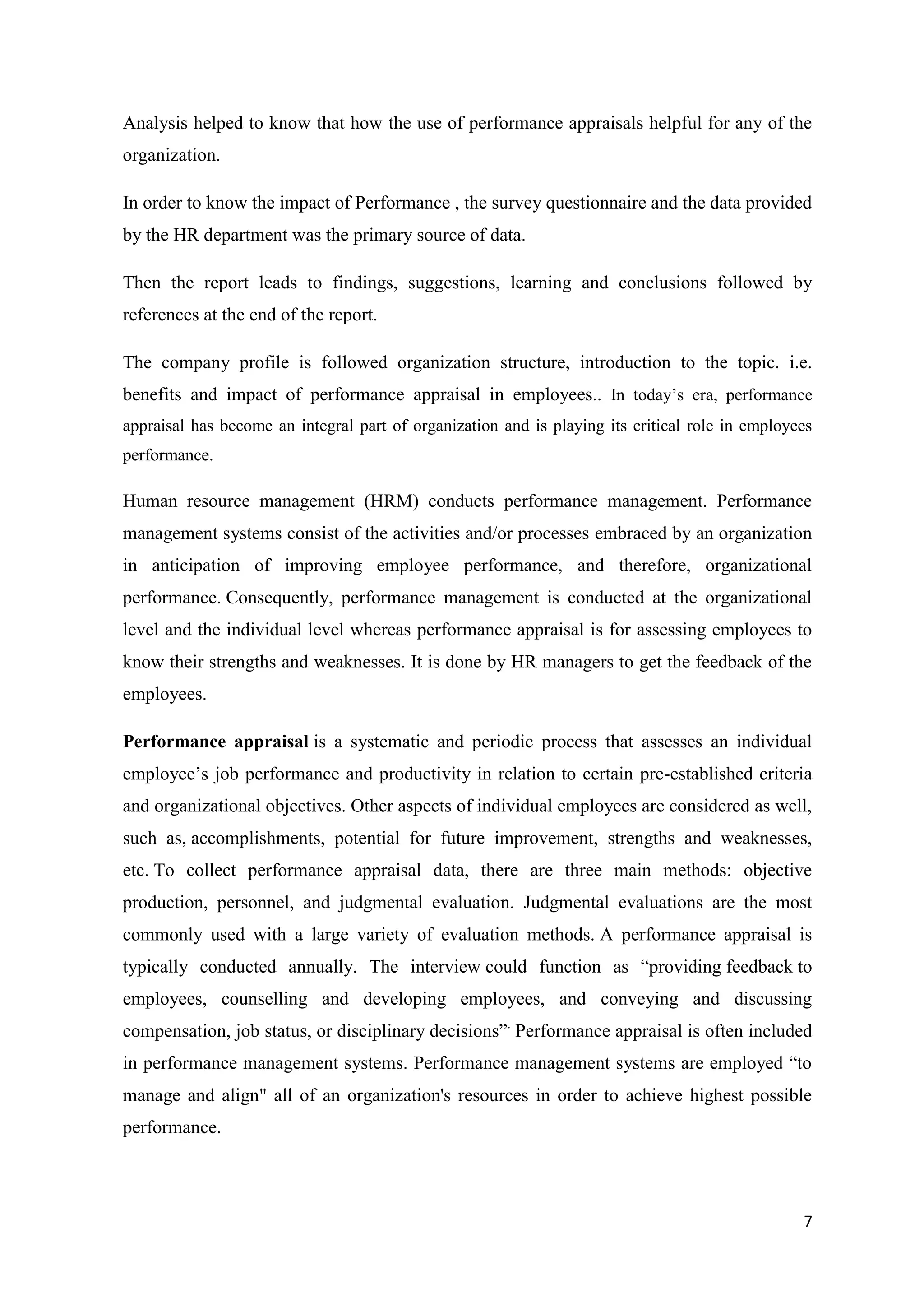 Analysis helped to know that how the use of performance appraisals helpful for any of the
organization.

In order to know the impact of Performance , the survey questionnaire and the data provided
by the HR department was the primary source of data.

Then the report leads to findings, suggestions, learning and conclusions followed by
references at the end of the report.

The company profile is followed organization structure, introduction to the topic. i.e.
benefits and impact of performance appraisal in employees.. In today‘s era, performance
appraisal has become an integral part of organization and is playing its critical role in employees
performance.

Human resource management (HRM) conducts performance management. Performance
management systems consist of the activities and/or processes embraced by an organization
in anticipation of improving employee performance, and therefore, organizational
performance. Consequently, performance management is conducted at the organizational
level and the individual level whereas performance appraisal is for assessing employees to
know their strengths and weaknesses. It is done by HR managers to get the feedback of the
employees.

Performance appraisal is a systematic and periodic process that assesses an individual
employee‘s job performance and productivity in relation to certain pre-established criteria
and organizational objectives. Other aspects of individual employees are considered as well,
such as, accomplishments, potential for future improvement, strengths and weaknesses,
etc. To collect performance appraisal data, there are three main methods: objective
production, personnel, and judgmental evaluation. Judgmental evaluations are the most
commonly used with a large variety of evaluation methods. A performance appraisal is
typically conducted annually. The interview could function as ―providing feedback to
employees, counselling and developing employees, and conveying and discussing
compensation, job status, or disciplinary decisions‖. Performance appraisal is often included
in performance management systems. Performance management systems are employed ―to
manage and align" all of an organization's resources in order to achieve highest possible
performance.




                                                                                                 7
 