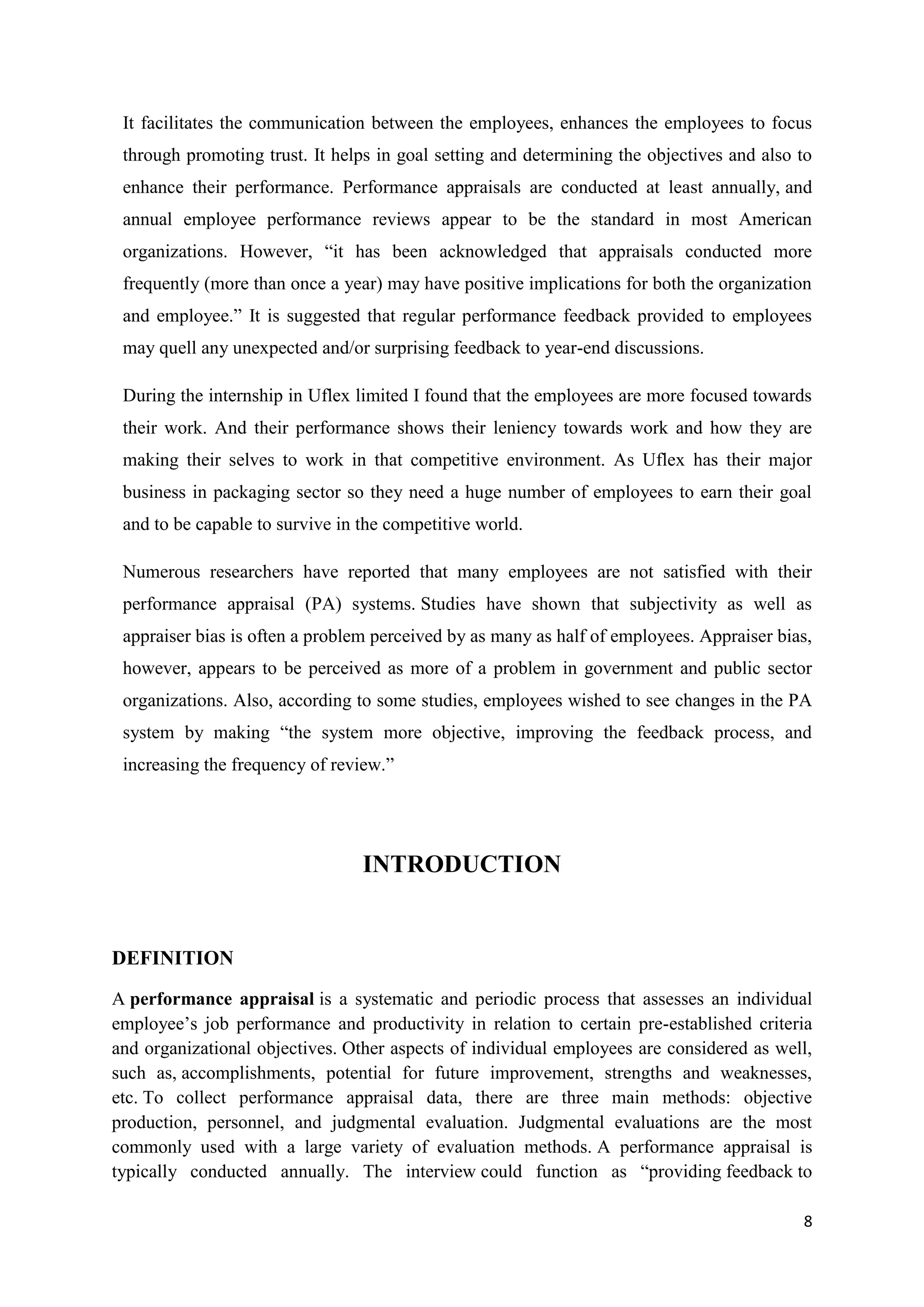 It facilitates the communication between the employees, enhances the employees to focus
 through promoting trust. It helps in goal setting and determining the objectives and also to
 enhance their performance. Performance appraisals are conducted at least annually, and
 annual employee performance reviews appear to be the standard in most American
 organizations. However, ―it has been acknowledged that appraisals conducted more
 frequently (more than once a year) may have positive implications for both the organization
 and employee.‖ It is suggested that regular performance feedback provided to employees
 may quell any unexpected and/or surprising feedback to year-end discussions.

 During the internship in Uflex limited I found that the employees are more focused towards
 their work. And their performance shows their leniency towards work and how they are
 making their selves to work in that competitive environment. As Uflex has their major
 business in packaging sector so they need a huge number of employees to earn their goal
 and to be capable to survive in the competitive world.

 Numerous researchers have reported that many employees are not satisfied with their
 performance appraisal (PA) systems. Studies have shown that subjectivity as well as
 appraiser bias is often a problem perceived by as many as half of employees. Appraiser bias,
 however, appears to be perceived as more of a problem in government and public sector
 organizations. Also, according to some studies, employees wished to see changes in the PA
 system by making ―the system more objective, improving the feedback process, and
 increasing the frequency of review.‖




                                 INTRODUCTION


DEFINITION
A performance appraisal is a systematic and periodic process that assesses an individual
employee‘s job performance and productivity in relation to certain pre-established criteria
and organizational objectives. Other aspects of individual employees are considered as well,
such as, accomplishments, potential for future improvement, strengths and weaknesses,
etc. To collect performance appraisal data, there are three main methods: objective
production, personnel, and judgmental evaluation. Judgmental evaluations are the most
commonly used with a large variety of evaluation methods. A performance appraisal is
typically conducted annually. The interview could function as ―providing feedback to

                                                                                           8
 
