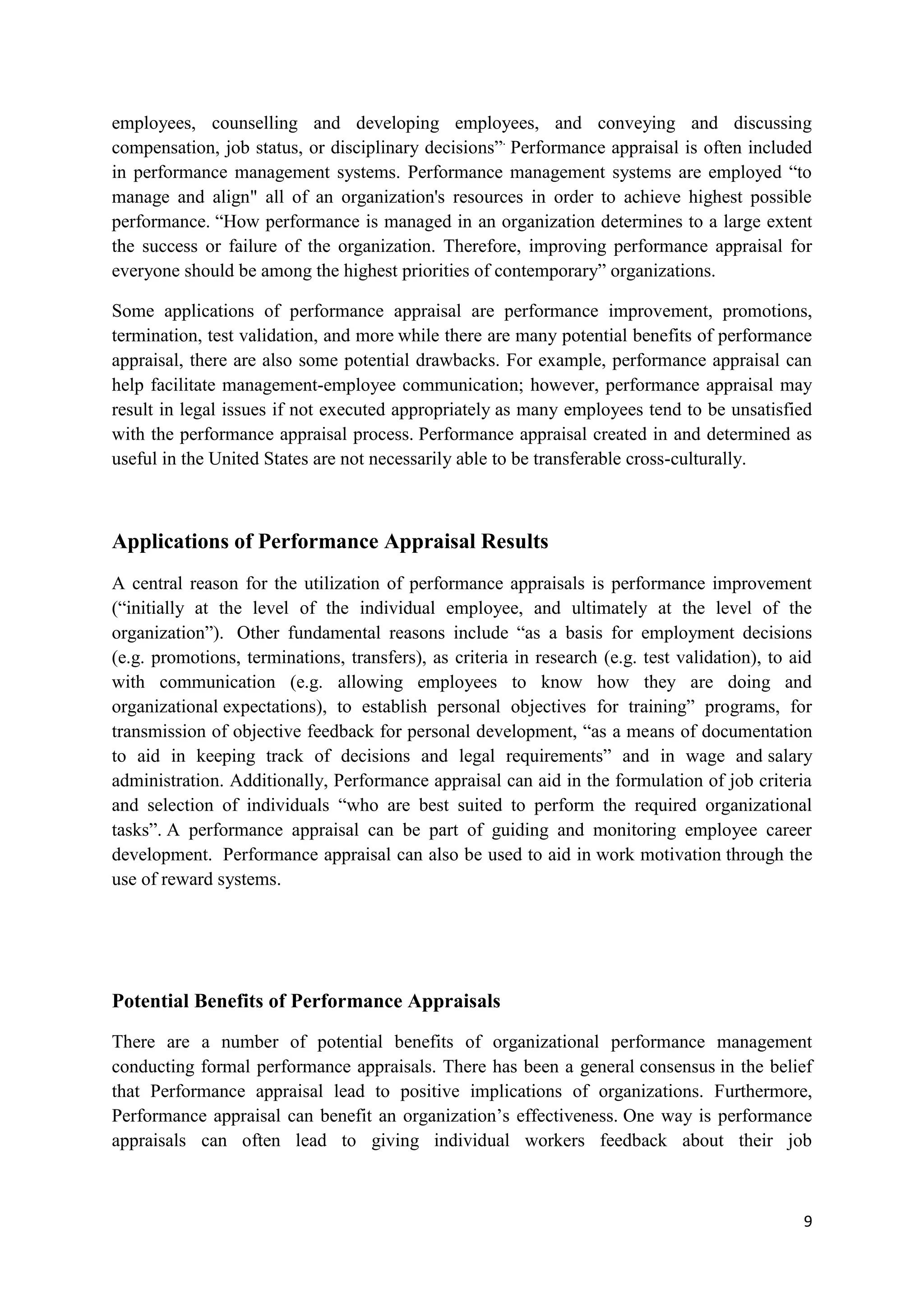 employees, counselling and developing employees, and conveying and discussing
compensation, job status, or disciplinary decisions‖. Performance appraisal is often included
in performance management systems. Performance management systems are employed ―to
manage and align" all of an organization's resources in order to achieve highest possible
performance. ―How performance is managed in an organization determines to a large extent
the success or failure of the organization. Therefore, improving performance appraisal for
everyone should be among the highest priorities of contemporary‖ organizations.

Some applications of performance appraisal are performance improvement, promotions,
termination, test validation, and more while there are many potential benefits of performance
appraisal, there are also some potential drawbacks. For example, performance appraisal can
help facilitate management-employee communication; however, performance appraisal may
result in legal issues if not executed appropriately as many employees tend to be unsatisfied
with the performance appraisal process. Performance appraisal created in and determined as
useful in the United States are not necessarily able to be transferable cross-culturally.



Applications of Performance Appraisal Results
A central reason for the utilization of performance appraisals is performance improvement
(―initially at the level of the individual employee, and ultimately at the level of the
organization‖). Other fundamental reasons include ―as a basis for employment decisions
(e.g. promotions, terminations, transfers), as criteria in research (e.g. test validation), to aid
with communication (e.g. allowing employees to know how they are doing and
organizational expectations), to establish personal objectives for training‖ programs, for
transmission of objective feedback for personal development, ―as a means of documentation
to aid in keeping track of decisions and legal requirements‖ and in wage and salary
administration. Additionally, Performance appraisal can aid in the formulation of job criteria
and selection of individuals ―who are best suited to perform the required organizational
tasks‖. A performance appraisal can be part of guiding and monitoring employee career
development. Performance appraisal can also be used to aid in work motivation through the
use of reward systems.




Potential Benefits of Performance Appraisals

There are a number of potential benefits of organizational performance management
conducting formal performance appraisals. There has been a general consensus in the belief
that Performance appraisal lead to positive implications of organizations. Furthermore,
Performance appraisal can benefit an organization‘s effectiveness. One way is performance
appraisals can often lead to giving individual workers feedback about their job



                                                                                                9
 