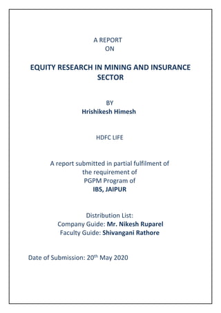 A REPORT
ON
EQUITY RESEARCH IN MINING AND INSURANCE
SECTOR
BY
Hrishikesh Himesh
HDFC LIFE
A report submitted in partial fulfilment of
the requirement of
PGPM Program of
IBS, JAIPUR
Distribution List:
Company Guide: Mr. Nikesh Ruparel
Faculty Guide: Shivangani Rathore
Date of Submission: 20th May 2020
 