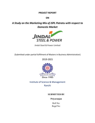 PROJECT REPORT
ON
A Study on the Marketing Mix of JSPL Patratu with respect to
Domestic Market
Jindal Steel & Power Limited
(Submitted under partial fulfillment of Masters in Business Administration)
2019-2021
Institute of Science & Management
Ranchi
SUBMITTED BY
Priyaranjan
Roll No:
Regd No:
 