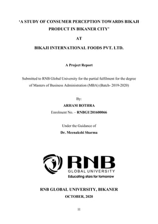 [i]
‘A STUDY OF CONSUMER PERCEPTION TOWARDS BIKAJI
PRODUCT IN BIKANER CITY’
AT
BIKAJI INTERNATIONAL FOODS PVT. LTD.
A Project Report
Submitted to RNB Global University for the partial fulfilment for the degree
of Masters of Business Administration (MBA) (Batch- 2019-2020)
By:
ARHAM BOTHRA
Enrolment No. – RNBGU201600066
Under the Guidance of
Dr. Meenakshi Sharma
RNB GLOBAL UNIVERSITY, BIKANER
OCTOBER, 2020
 