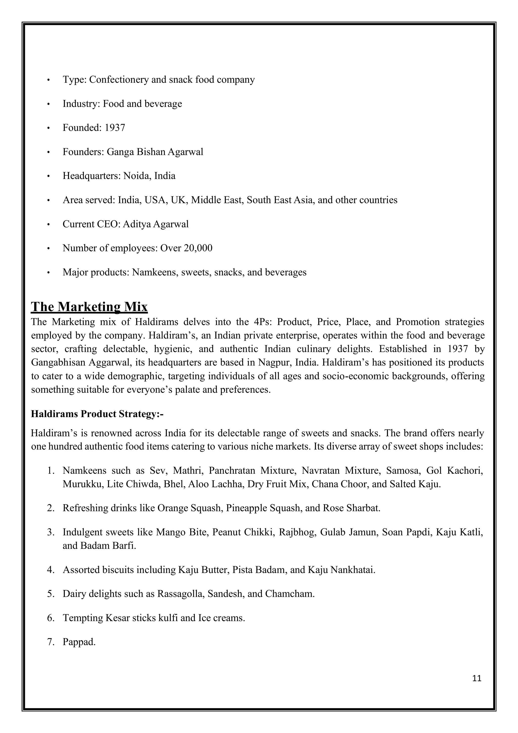 11
• Type: Confectionery and snack food company
• Industry: Food and beverage
• Founded: 1937
• Founders: Ganga Bishan Agarwal
• Headquarters: Noida, India
• Area served: India, USA, UK, Middle East, South East Asia, and other countries
• Current CEO: Aditya Agarwal
• Number of employees: Over 20,000
• Major products: Namkeens, sweets, snacks, and beverages
The Marketing Mix
The Marketing mix of Haldirams delves into the 4Ps: Product, Price, Place, and Promotion strategies
employed by the company. Haldiram’s, an Indian private enterprise, operates within the food and beverage
sector, crafting delectable, hygienic, and authentic Indian culinary delights. Established in 1937 by
Gangabhisan Aggarwal, its headquarters are based in Nagpur, India. Haldiram’s has positioned its products
to cater to a wide demographic, targeting individuals of all ages and socio-economic backgrounds, offering
something suitable for everyone’s palate and preferences.
Haldirams Product Strategy:-
Haldiram’s is renowned across India for its delectable range of sweets and snacks. The brand offers nearly
one hundred authentic food items catering to various niche markets. Its diverse array of sweet shops includes:
1. Namkeens such as Sev, Mathri, Panchratan Mixture, Navratan Mixture, Samosa, Gol Kachori,
Murukku, Lite Chiwda, Bhel, Aloo Lachha, Dry Fruit Mix, Chana Choor, and Salted Kaju.
2. Refreshing drinks like Orange Squash, Pineapple Squash, and Rose Sharbat.
3. Indulgent sweets like Mango Bite, Peanut Chikki, Rajbhog, Gulab Jamun, Soan Papdi, Kaju Katli,
and Badam Barfi.
4. Assorted biscuits including Kaju Butter, Pista Badam, and Kaju Nankhatai.
5. Dairy delights such as Rassagolla, Sandesh, and Chamcham.
6. Tempting Kesar sticks kulfi and Ice creams.
7. Pappad.
 