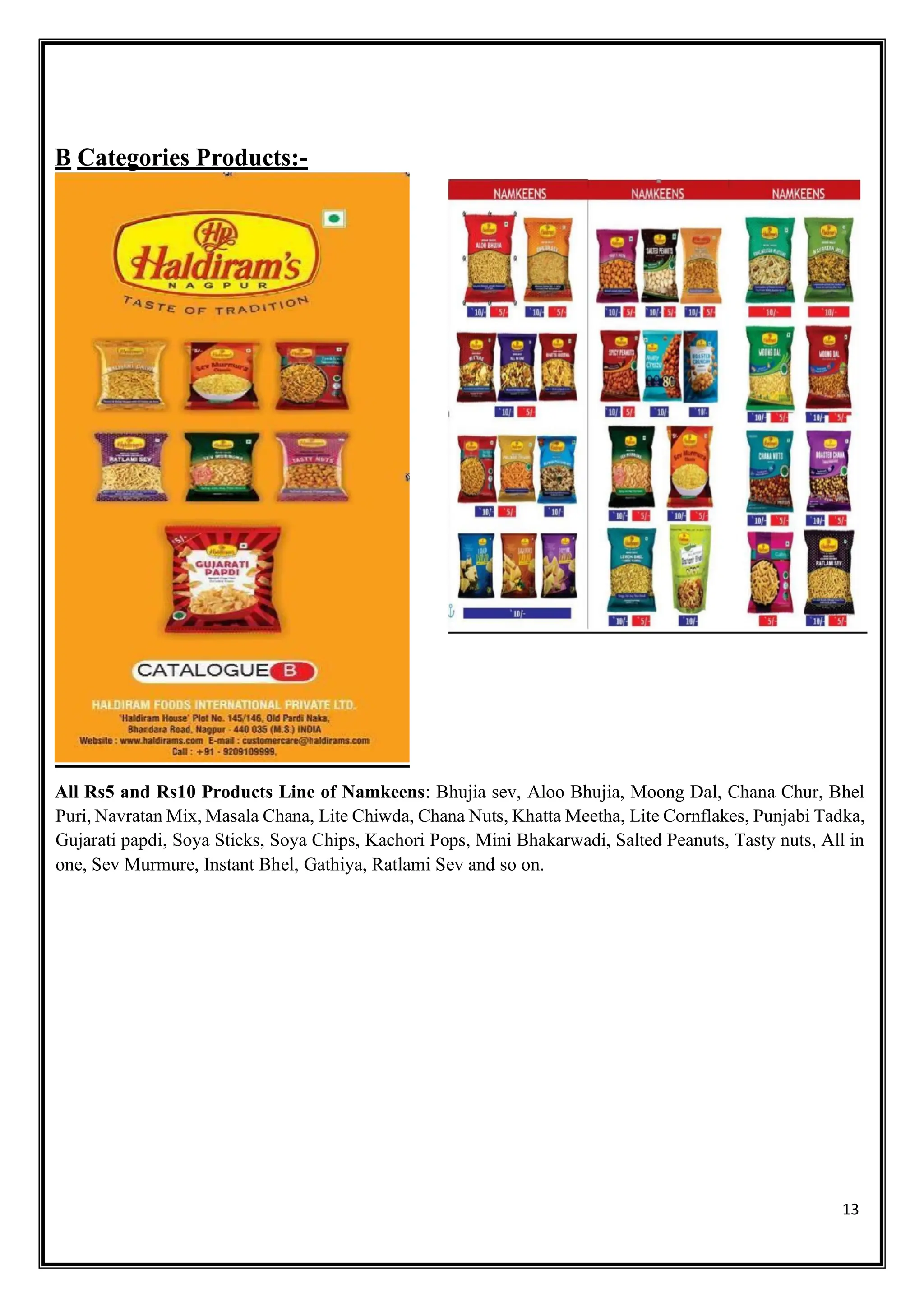 13
B Categories Products:-
All Rs5 and Rs10 Products Line of Namkeens: Bhujia sev, Aloo Bhujia, Moong Dal, Chana Chur, Bhel
Puri, Navratan Mix, Masala Chana, Lite Chiwda, Chana Nuts, Khatta Meetha, Lite Cornflakes, Punjabi Tadka,
Gujarati papdi, Soya Sticks, Soya Chips, Kachori Pops, Mini Bhakarwadi, Salted Peanuts, Tasty nuts, All in
one, Sev Murmure, Instant Bhel, Gathiya, Ratlami Sev and so on.
 