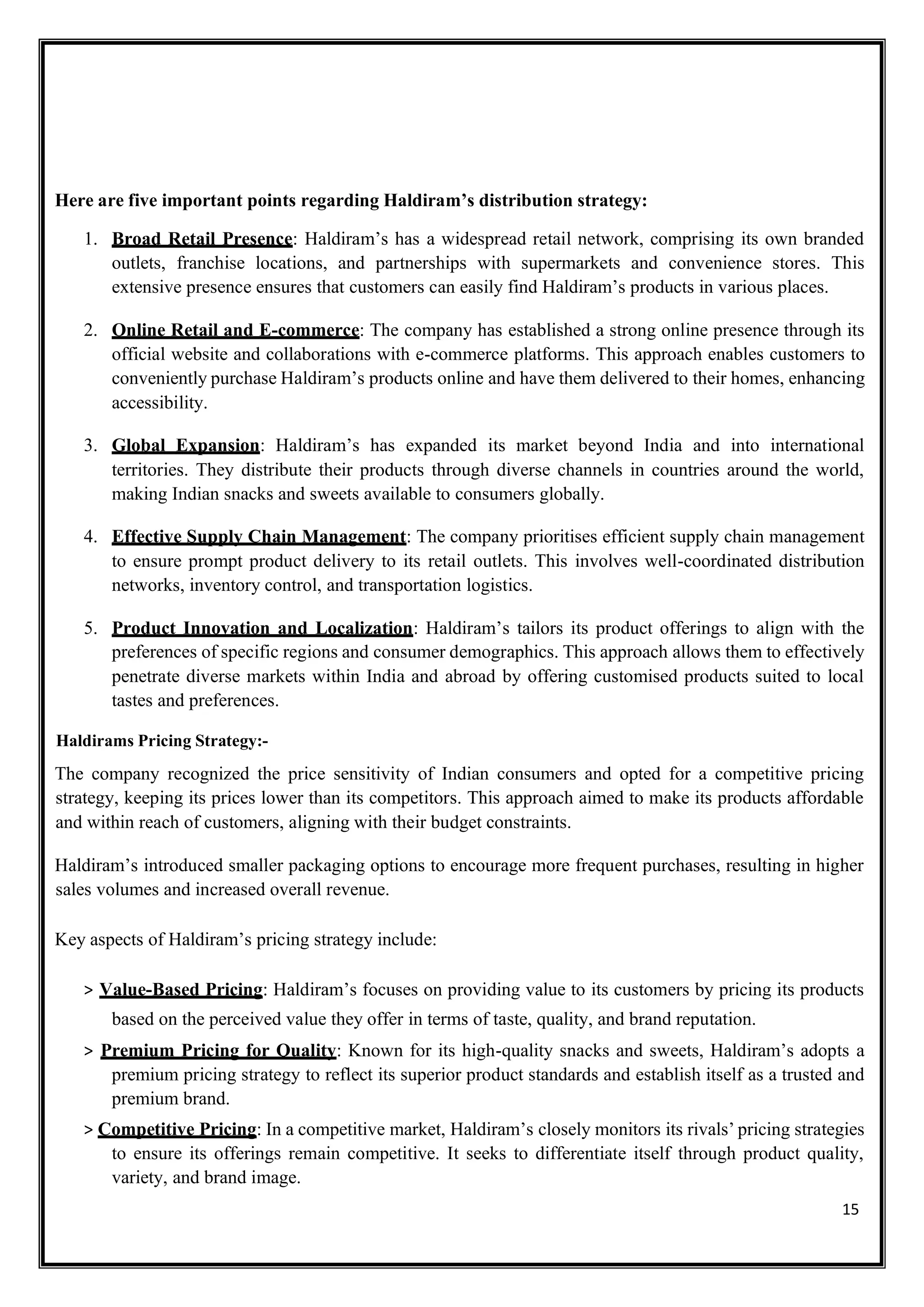 15
Here are five important points regarding Haldiram’s distribution strategy:
1. Broad Retail Presence: Haldiram’s has a widespread retail network, comprising its own branded
outlets, franchise locations, and partnerships with supermarkets and convenience stores. This
extensive presence ensures that customers can easily find Haldiram’s products in various places.
2. Online Retail and E-commerce: The company has established a strong online presence through its
official website and collaborations with e-commerce platforms. This approach enables customers to
conveniently purchase Haldiram’s products online and have them delivered to their homes, enhancing
accessibility.
3. Global Expansion: Haldiram’s has expanded its market beyond India and into international
territories. They distribute their products through diverse channels in countries around the world,
making Indian snacks and sweets available to consumers globally.
4. Effective Supply Chain Management: The company prioritises efficient supply chain management
to ensure prompt product delivery to its retail outlets. This involves well-coordinated distribution
networks, inventory control, and transportation logistics.
5. Product Innovation and Localization: Haldiram’s tailors its product offerings to align with the
preferences of specific regions and consumer demographics. This approach allows them to effectively
penetrate diverse markets within India and abroad by offering customised products suited to local
tastes and preferences.
Haldirams Pricing Strategy:-
The company recognized the price sensitivity of Indian consumers and opted for a competitive pricing
strategy, keeping its prices lower than its competitors. This approach aimed to make its products affordable
and within reach of customers, aligning with their budget constraints.
Haldiram’s introduced smaller packaging options to encourage more frequent purchases, resulting in higher
sales volumes and increased overall revenue.
Key aspects of Haldiram’s pricing strategy include:
> Value-Based Pricing: Haldiram’s focuses on providing value to its customers by pricing its products
based on the perceived value they offer in terms of taste, quality, and brand reputation.
> Premium Pricing for Quality: Known for its high-quality snacks and sweets, Haldiram’s adopts a
premium pricing strategy to reflect its superior product standards and establish itself as a trusted and
premium brand.
> Competitive Pricing: In a competitive market, Haldiram’s closely monitors its rivals’ pricing strategies
to ensure its offerings remain competitive. It seeks to differentiate itself through product quality,
variety, and brand image.
 