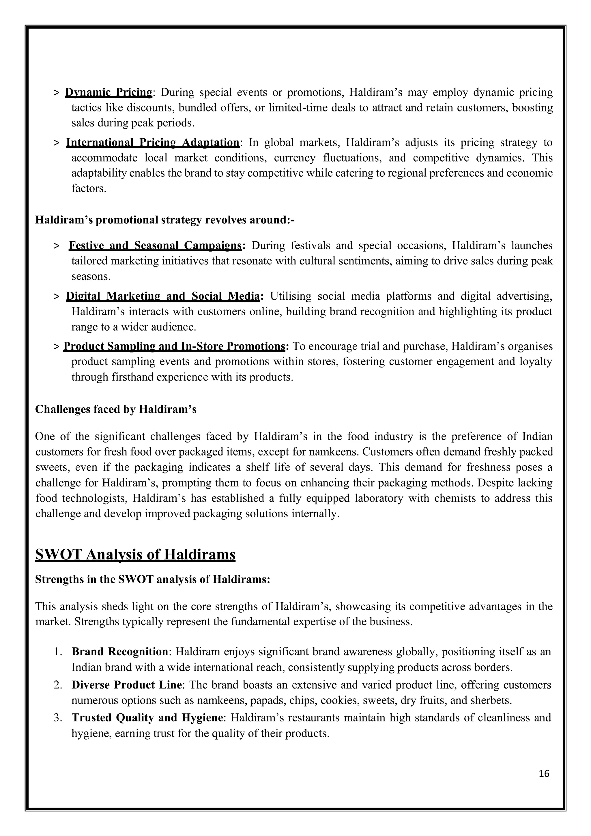 16
> Dynamic Pricing: During special events or promotions, Haldiram’s may employ dynamic pricing
tactics like discounts, bundled offers, or limited-time deals to attract and retain customers, boosting
sales during peak periods.
> International Pricing Adaptation: In global markets, Haldiram’s adjusts its pricing strategy to
accommodate local market conditions, currency fluctuations, and competitive dynamics. This
adaptability enables the brand to stay competitive while catering to regional preferences and economic
factors.
Haldiram’s promotional strategy revolves around:-
> Festive and Seasonal Campaigns: During festivals and special occasions, Haldiram’s launches
tailored marketing initiatives that resonate with cultural sentiments, aiming to drive sales during peak
seasons.
> Digital Marketing and Social Media: Utilising social media platforms and digital advertising,
Haldiram’s interacts with customers online, building brand recognition and highlighting its product
range to a wider audience.
> Product Sampling and In-Store Promotions: To encourage trial and purchase, Haldiram’s organises
product sampling events and promotions within stores, fostering customer engagement and loyalty
through firsthand experience with its products.
Challenges faced by Haldiram’s
One of the significant challenges faced by Haldiram’s in the food industry is the preference of Indian
customers for fresh food over packaged items, except for namkeens. Customers often demand freshly packed
sweets, even if the packaging indicates a shelf life of several days. This demand for freshness poses a
challenge for Haldiram’s, prompting them to focus on enhancing their packaging methods. Despite lacking
food technologists, Haldiram’s has established a fully equipped laboratory with chemists to address this
challenge and develop improved packaging solutions internally.
SWOT Analysis of Haldirams
Strengths in the SWOT analysis of Haldirams:
This analysis sheds light on the core strengths of Haldiram’s, showcasing its competitive advantages in the
market. Strengths typically represent the fundamental expertise of the business.
1. Brand Recognition: Haldiram enjoys significant brand awareness globally, positioning itself as an
Indian brand with a wide international reach, consistently supplying products across borders.
2. Diverse Product Line: The brand boasts an extensive and varied product line, offering customers
numerous options such as namkeens, papads, chips, cookies, sweets, dry fruits, and sherbets.
3. Trusted Quality and Hygiene: Haldiram’s restaurants maintain high standards of cleanliness and
hygiene, earning trust for the quality of their products.
 