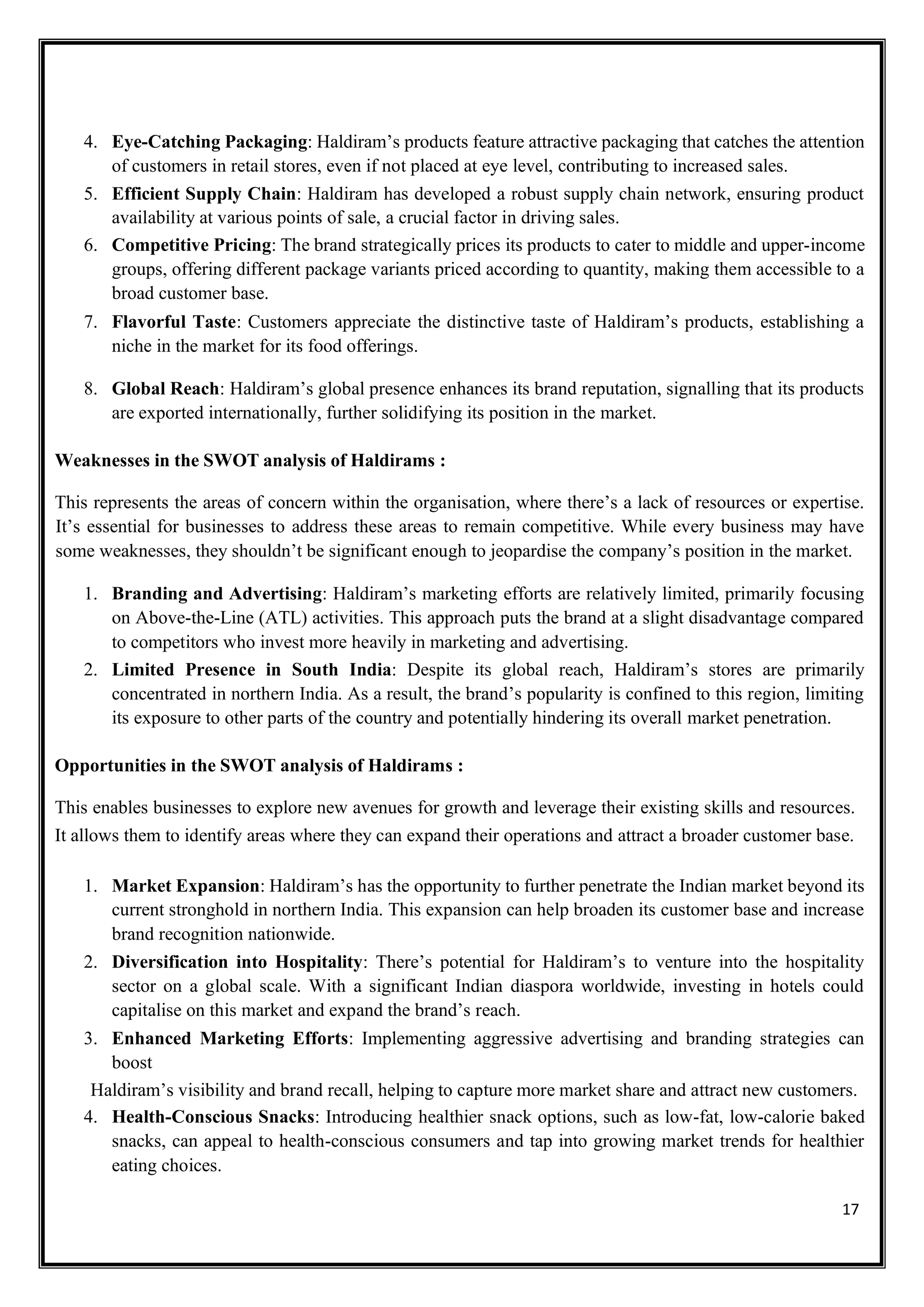 17
4. Eye-Catching Packaging: Haldiram’s products feature attractive packaging that catches the attention
of customers in retail stores, even if not placed at eye level, contributing to increased sales.
5. Efficient Supply Chain: Haldiram has developed a robust supply chain network, ensuring product
availability at various points of sale, a crucial factor in driving sales.
6. Competitive Pricing: The brand strategically prices its products to cater to middle and upper-income
groups, offering different package variants priced according to quantity, making them accessible to a
broad customer base.
7. Flavorful Taste: Customers appreciate the distinctive taste of Haldiram’s products, establishing a
niche in the market for its food offerings.
8. Global Reach: Haldiram’s global presence enhances its brand reputation, signalling that its products
are exported internationally, further solidifying its position in the market.
Weaknesses in the SWOT analysis of Haldirams :
This represents the areas of concern within the organisation, where there’s a lack of resources or expertise.
It’s essential for businesses to address these areas to remain competitive. While every business may have
some weaknesses, they shouldn’t be significant enough to jeopardise the company’s position in the market.
1. Branding and Advertising: Haldiram’s marketing efforts are relatively limited, primarily focusing
on Above-the-Line (ATL) activities. This approach puts the brand at a slight disadvantage compared
to competitors who invest more heavily in marketing and advertising.
2. Limited Presence in South India: Despite its global reach, Haldiram’s stores are primarily
concentrated in northern India. As a result, the brand’s popularity is confined to this region, limiting
its exposure to other parts of the country and potentially hindering its overall market penetration.
Opportunities in the SWOT analysis of Haldirams :
This enables businesses to explore new avenues for growth and leverage their existing skills and resources.
It allows them to identify areas where they can expand their operations and attract a broader customer base.
1. Market Expansion: Haldiram’s has the opportunity to further penetrate the Indian market beyond its
current stronghold in northern India. This expansion can help broaden its customer base and increase
brand recognition nationwide.
2. Diversification into Hospitality: There’s potential for Haldiram’s to venture into the hospitality
sector on a global scale. With a significant Indian diaspora worldwide, investing in hotels could
capitalise on this market and expand the brand’s reach.
3. Enhanced Marketing Efforts: Implementing aggressive advertising and branding strategies can
boost
Haldiram’s visibility and brand recall, helping to capture more market share and attract new customers.
4. Health-Conscious Snacks: Introducing healthier snack options, such as low-fat, low-calorie baked
snacks, can appeal to health-conscious consumers and tap into growing market trends for healthier
eating choices.
 