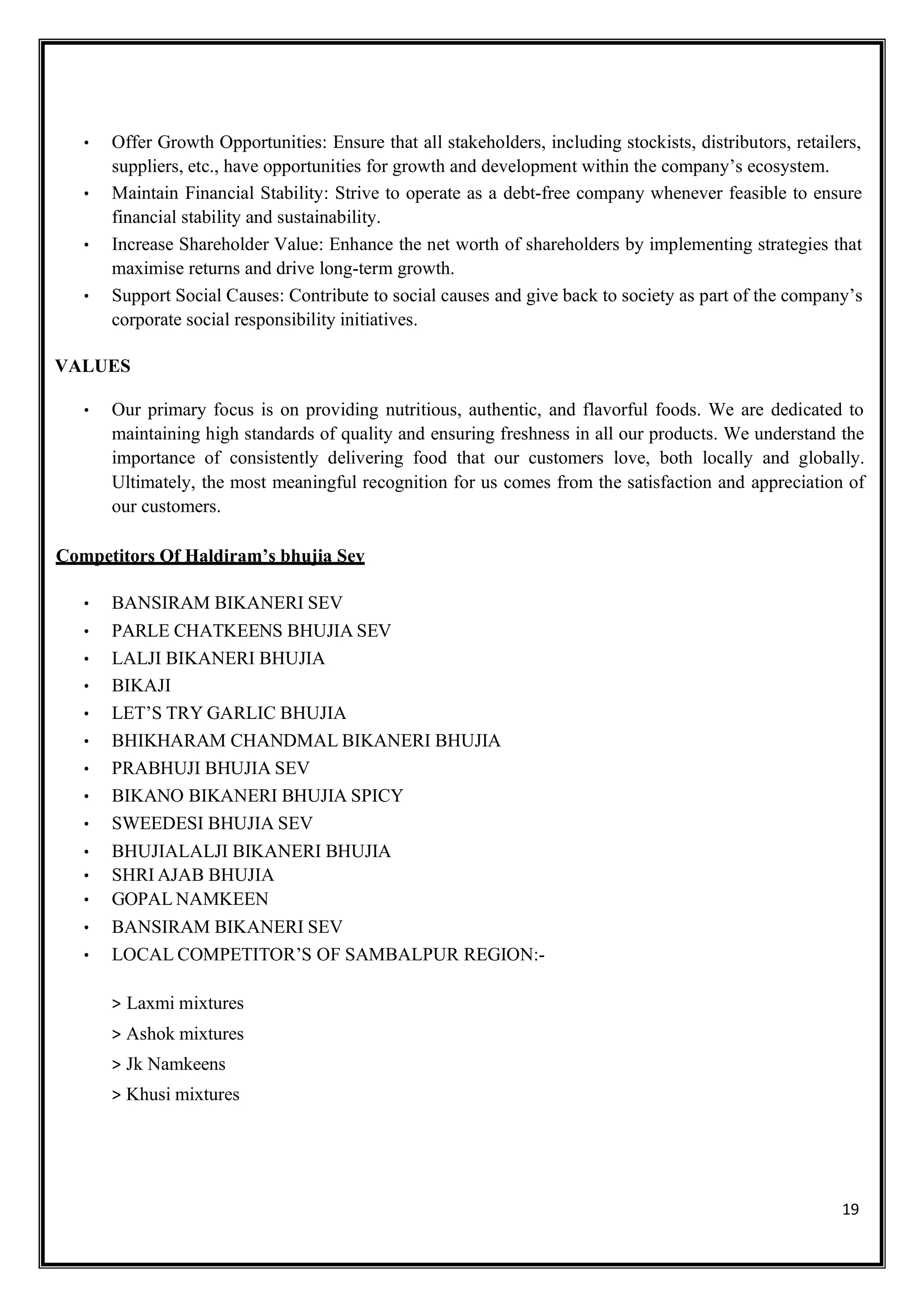 19
• Offer Growth Opportunities: Ensure that all stakeholders, including stockists, distributors, retailers,
suppliers, etc., have opportunities for growth and development within the company’s ecosystem.
• Maintain Financial Stability: Strive to operate as a debt-free company whenever feasible to ensure
financial stability and sustainability.
• Increase Shareholder Value: Enhance the net worth of shareholders by implementing strategies that
maximise returns and drive long-term growth.
• Support Social Causes: Contribute to social causes and give back to society as part of the company’s
corporate social responsibility initiatives.
VALUES
• Our primary focus is on providing nutritious, authentic, and flavorful foods. We are dedicated to
maintaining high standards of quality and ensuring freshness in all our products. We understand the
importance of consistently delivering food that our customers love, both locally and globally.
Ultimately, the most meaningful recognition for us comes from the satisfaction and appreciation of
our customers.
Competitors Of Haldiram’s bhujia Sev
• BANSIRAM BIKANERI SEV
• PARLE CHATKEENS BHUJIA SEV
• LALJI BIKANERI BHUJIA
• BIKAJI
• LET’S TRY GARLIC BHUJIA
• BHIKHARAM CHANDMAL BIKANERI BHUJIA
• PRABHUJI BHUJIA SEV
• BIKANO BIKANERI BHUJIA SPICY
• SWEEDESI BHUJIA SEV
• BHUJIALALJI BIKANERI BHUJIA
• SHRI AJAB BHUJIA
• GOPAL NAMKEEN
• BANSIRAM BIKANERI SEV
• LOCAL COMPETITOR’S OF SAMBALPUR REGION:-
> Laxmi mixtures
> Ashok mixtures
> Jk Namkeens
> Khusi mixtures
 