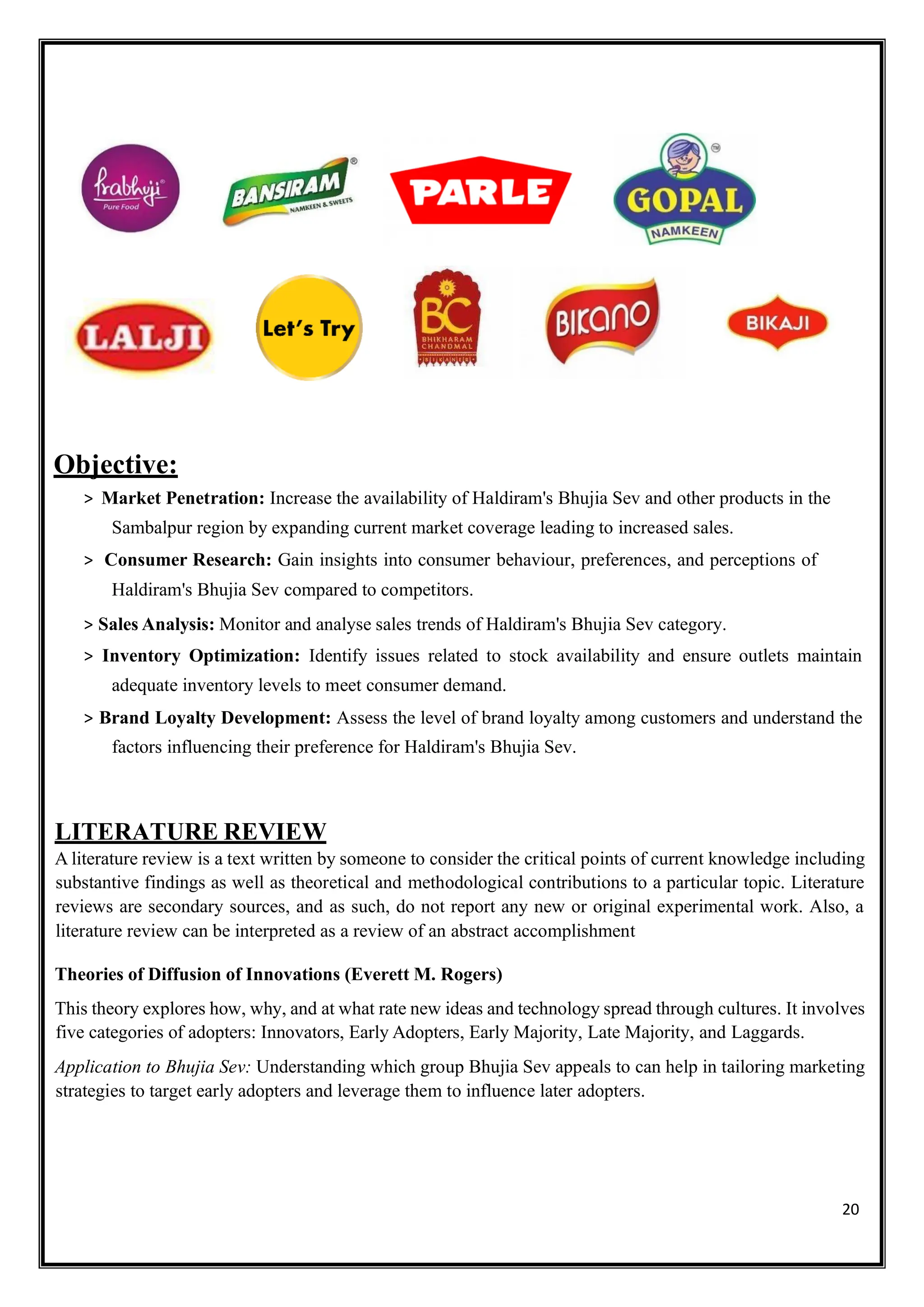 20
Objective:
> Market Penetration: Increase the availability of Haldiram's Bhujia Sev and other products in the
Sambalpur region by expanding current market coverage leading to increased sales.
> Consumer Research: Gain insights into consumer behaviour, preferences, and perceptions of
Haldiram's Bhujia Sev compared to competitors.
> Sales Analysis: Monitor and analyse sales trends of Haldiram's Bhujia Sev category.
> Inventory Optimization: Identify issues related to stock availability and ensure outlets maintain
adequate inventory levels to meet consumer demand.
> Brand Loyalty Development: Assess the level of brand loyalty among customers and understand the
factors influencing their preference for Haldiram's Bhujia Sev.
LITERATURE REVIEW
A literature review is a text written by someone to consider the critical points of current knowledge including
substantive findings as well as theoretical and methodological contributions to a particular topic. Literature
reviews are secondary sources, and as such, do not report any new or original experimental work. Also, a
literature review can be interpreted as a review of an abstract accomplishment
Theories of Diffusion of Innovations (Everett M. Rogers)
This theory explores how, why, and at what rate new ideas and technology spread through cultures. It involves
five categories of adopters: Innovators, Early Adopters, Early Majority, Late Majority, and Laggards.
Application to Bhujia Sev: Understanding which group Bhujia Sev appeals to can help in tailoring marketing
strategies to target early adopters and leverage them to influence later adopters.
 
