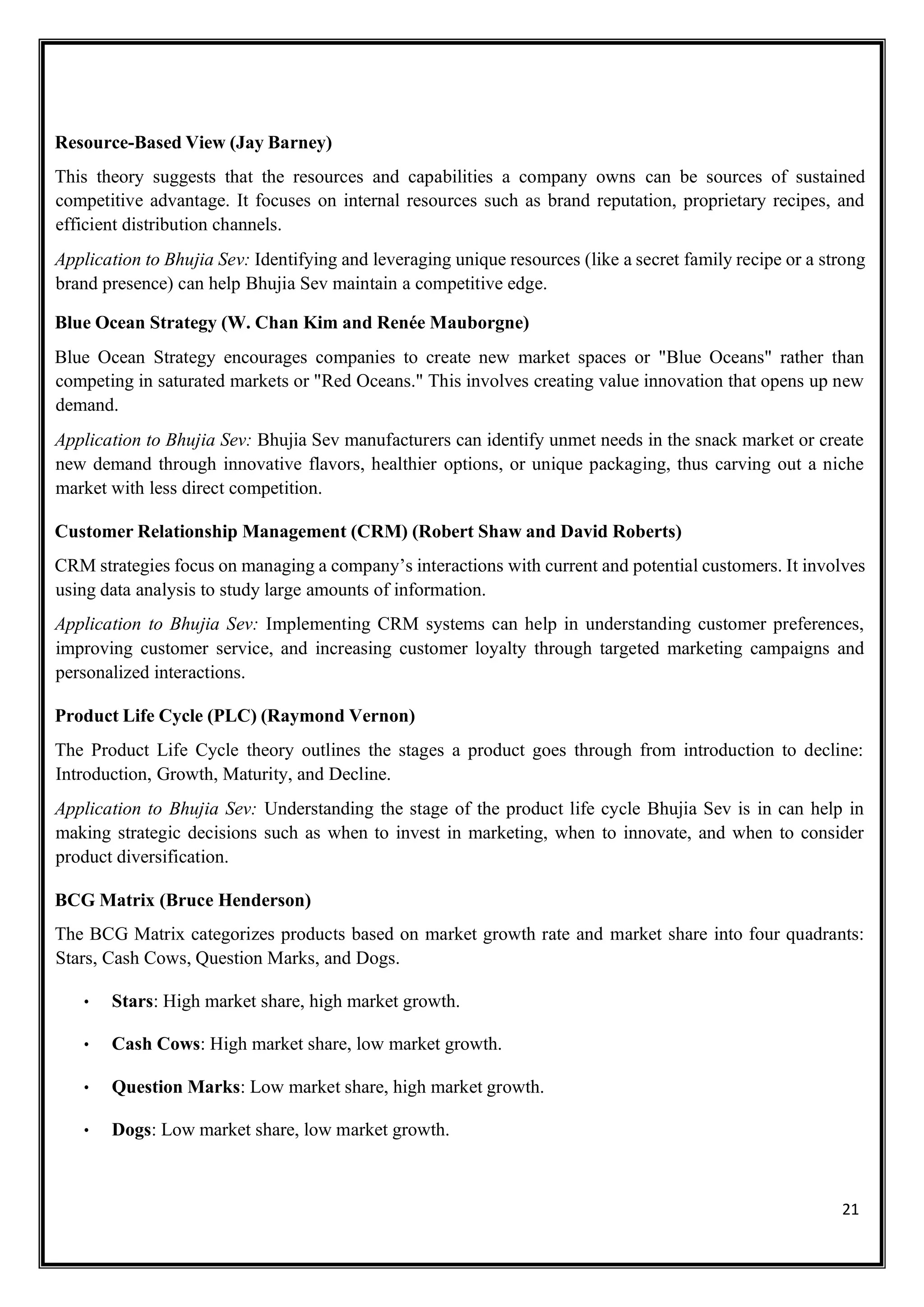 21
Resource-Based View (Jay Barney)
This theory suggests that the resources and capabilities a company owns can be sources of sustained
competitive advantage. It focuses on internal resources such as brand reputation, proprietary recipes, and
efficient distribution channels.
Application to Bhujia Sev: Identifying and leveraging unique resources (like a secret family recipe or a strong
brand presence) can help Bhujia Sev maintain a competitive edge.
Blue Ocean Strategy (W. Chan Kim and Renée Mauborgne)
Blue Ocean Strategy encourages companies to create new market spaces or "Blue Oceans" rather than
competing in saturated markets or "Red Oceans." This involves creating value innovation that opens up new
demand.
Application to Bhujia Sev: Bhujia Sev manufacturers can identify unmet needs in the snack market or create
new demand through innovative flavors, healthier options, or unique packaging, thus carving out a niche
market with less direct competition.
Customer Relationship Management (CRM) (Robert Shaw and David Roberts)
CRM strategies focus on managing a company’s interactions with current and potential customers. It involves
using data analysis to study large amounts of information.
Application to Bhujia Sev: Implementing CRM systems can help in understanding customer preferences,
improving customer service, and increasing customer loyalty through targeted marketing campaigns and
personalized interactions.
Product Life Cycle (PLC) (Raymond Vernon)
The Product Life Cycle theory outlines the stages a product goes through from introduction to decline:
Introduction, Growth, Maturity, and Decline.
Application to Bhujia Sev: Understanding the stage of the product life cycle Bhujia Sev is in can help in
making strategic decisions such as when to invest in marketing, when to innovate, and when to consider
product diversification.
BCG Matrix (Bruce Henderson)
The BCG Matrix categorizes products based on market growth rate and market share into four quadrants:
Stars, Cash Cows, Question Marks, and Dogs.
• Stars: High market share, high market growth.
• Cash Cows: High market share, low market growth.
• Question Marks: Low market share, high market growth.
• Dogs: Low market share, low market growth.
 