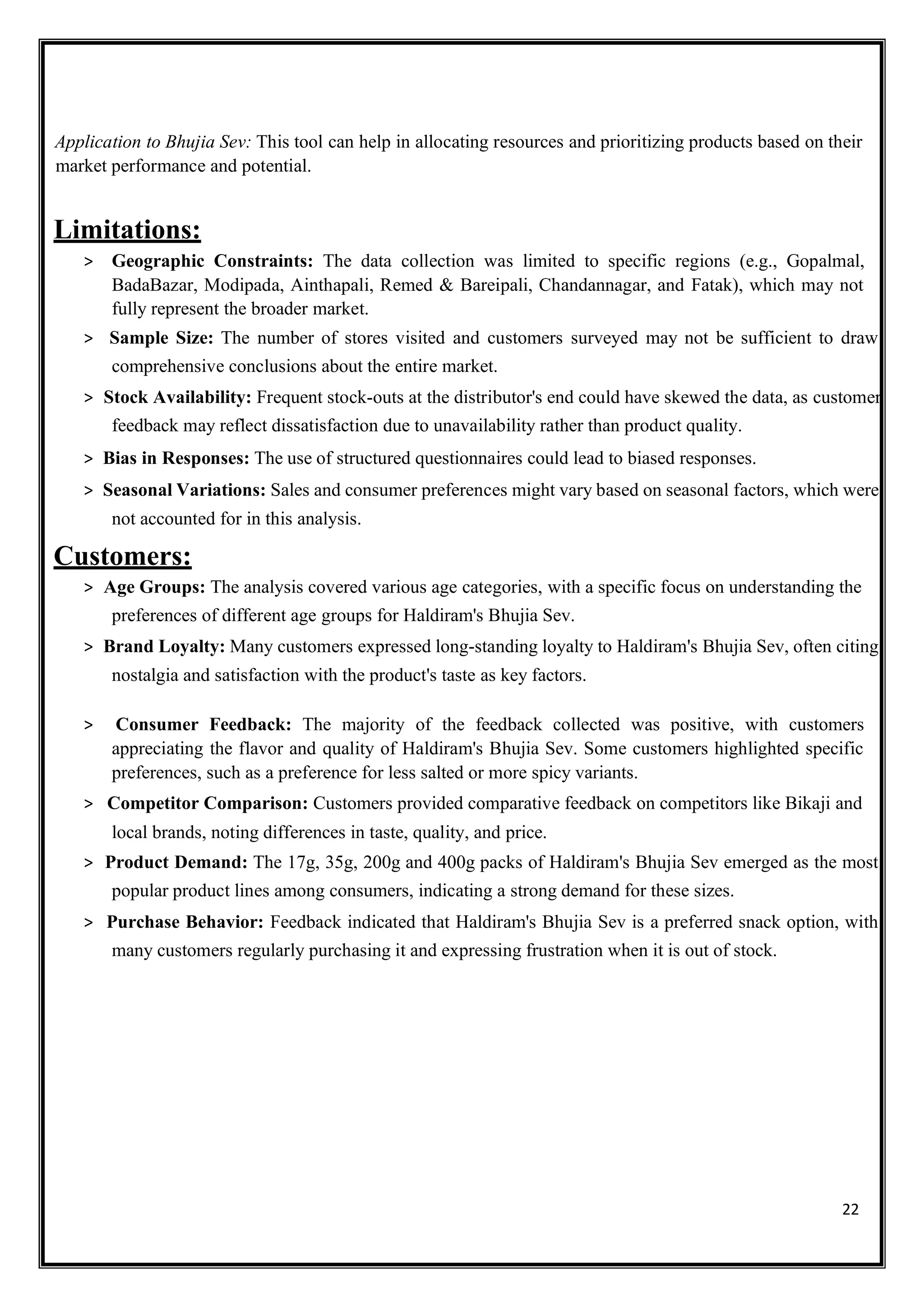22
Application to Bhujia Sev: This tool can help in allocating resources and prioritizing products based on their
market performance and potential.
Limitations:
> Geographic Constraints: The data collection was limited to specific regions (e.g., Gopalmal,
BadaBazar, Modipada, Ainthapali, Remed & Bareipali, Chandannagar, and Fatak), which may not
fully represent the broader market.
> Sample Size: The number of stores visited and customers surveyed may not be sufficient to draw
comprehensive conclusions about the entire market.
> Stock Availability: Frequent stock-outs at the distributor's end could have skewed the data, as customer
feedback may reflect dissatisfaction due to unavailability rather than product quality.
> Bias in Responses: The use of structured questionnaires could lead to biased responses.
> Seasonal Variations: Sales and consumer preferences might vary based on seasonal factors, which were
not accounted for in this analysis.
Customers:
> Age Groups: The analysis covered various age categories, with a specific focus on understanding the
preferences of different age groups for Haldiram's Bhujia Sev.
> Brand Loyalty: Many customers expressed long-standing loyalty to Haldiram's Bhujia Sev, often citing
nostalgia and satisfaction with the product's taste as key factors.
> Consumer Feedback: The majority of the feedback collected was positive, with customers
appreciating the flavor and quality of Haldiram's Bhujia Sev. Some customers highlighted specific
preferences, such as a preference for less salted or more spicy variants.
> Competitor Comparison: Customers provided comparative feedback on competitors like Bikaji and
local brands, noting differences in taste, quality, and price.
> Product Demand: The 17g, 35g, 200g and 400g packs of Haldiram's Bhujia Sev emerged as the most
popular product lines among consumers, indicating a strong demand for these sizes.
> Purchase Behavior: Feedback indicated that Haldiram's Bhujia Sev is a preferred snack option, with
many customers regularly purchasing it and expressing frustration when it is out of stock.
 