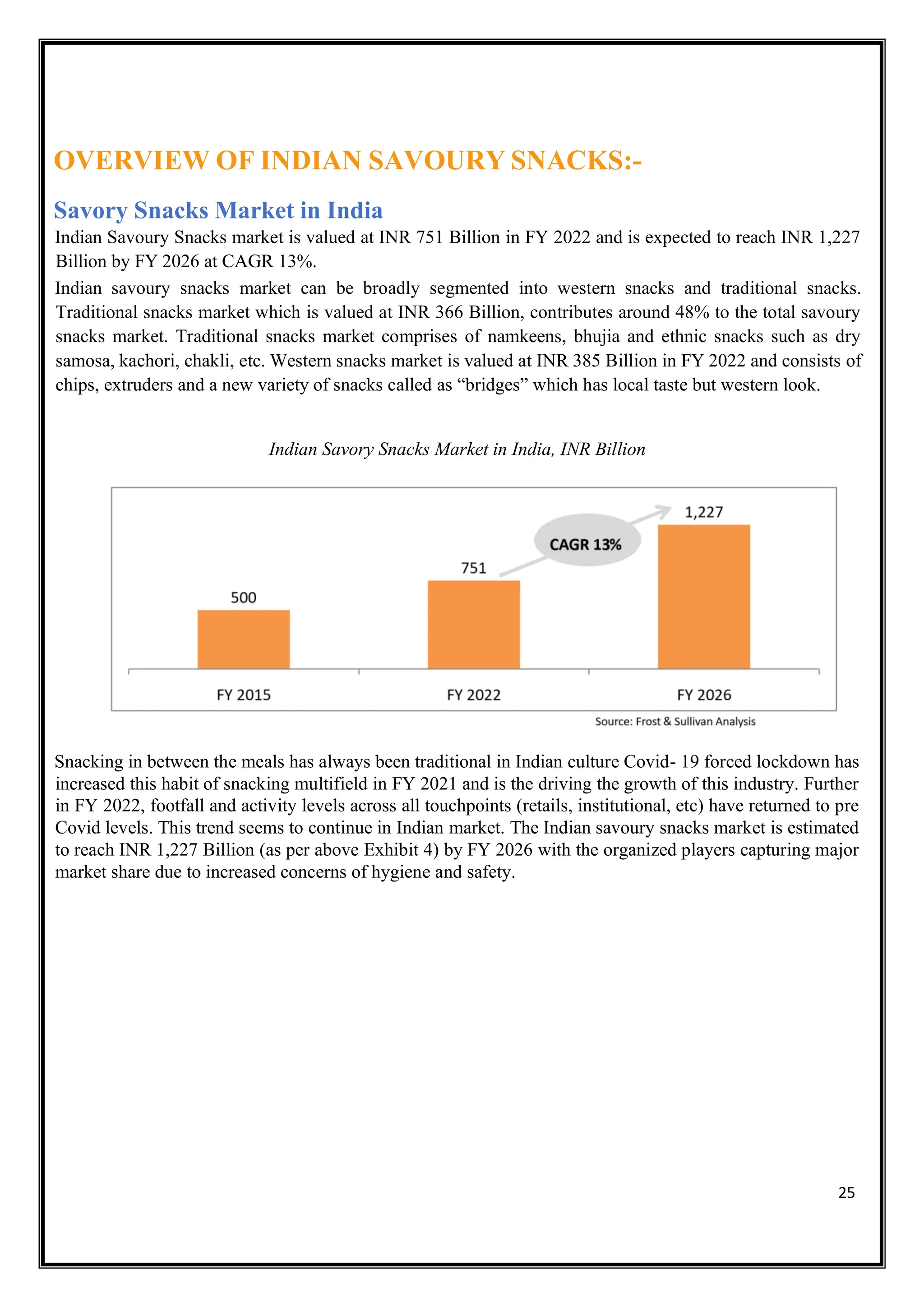 25
OVERVIEW OF INDIAN SAVOURY SNACKS:-
Savory Snacks Market in India
Indian Savoury Snacks market is valued at INR 751 Billion in FY 2022 and is expected to reach INR 1,227
Billion by FY 2026 at CAGR 13%.
Indian savoury snacks market can be broadly segmented into western snacks and traditional snacks.
Traditional snacks market which is valued at INR 366 Billion, contributes around 48% to the total savoury
snacks market. Traditional snacks market comprises of namkeens, bhujia and ethnic snacks such as dry
samosa, kachori, chakli, etc. Western snacks market is valued at INR 385 Billion in FY 2022 and consists of
chips, extruders and a new variety of snacks called as “bridges” which has local taste but western look.
Indian Savory Snacks Market in India, INR Billion
Snacking in between the meals has always been traditional in Indian culture Covid- 19 forced lockdown has
increased this habit of snacking multifield in FY 2021 and is the driving the growth of this industry. Further
in FY 2022, footfall and activity levels across all touchpoints (retails, institutional, etc) have returned to pre
Covid levels. This trend seems to continue in Indian market. The Indian savoury snacks market is estimated
to reach INR 1,227 Billion (as per above Exhibit 4) by FY 2026 with the organized players capturing major
market share due to increased concerns of hygiene and safety.
 