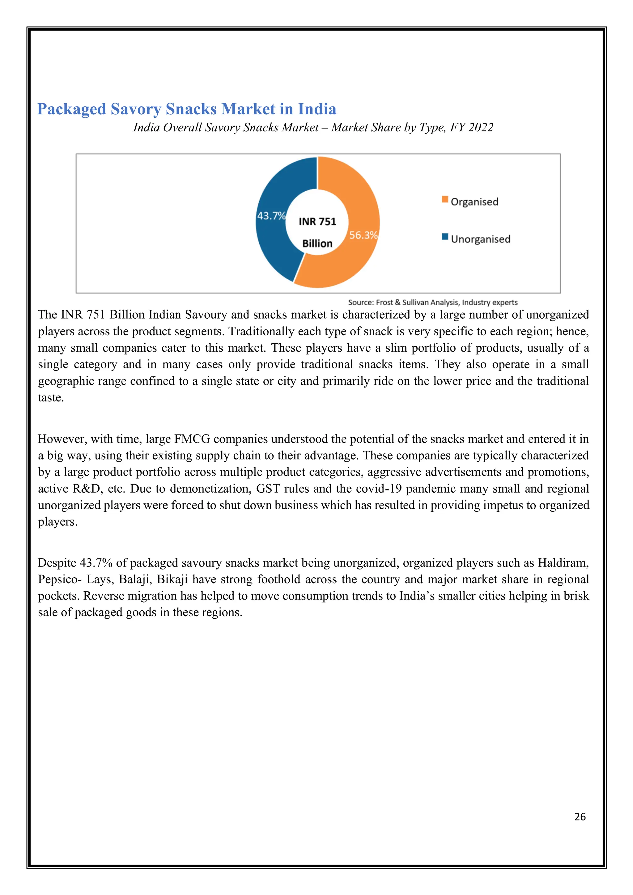 26
Packaged Savory Snacks Market in India
India Overall Savory Snacks Market – Market Share by Type, FY 2022
The INR 751 Billion Indian Savoury and snacks market is characterized by a large number of unorganized
players across the product segments. Traditionally each type of snack is very specific to each region; hence,
many small companies cater to this market. These players have a slim portfolio of products, usually of a
single category and in many cases only provide traditional snacks items. They also operate in a small
geographic range confined to a single state or city and primarily ride on the lower price and the traditional
taste.
However, with time, large FMCG companies understood the potential of the snacks market and entered it in
a big way, using their existing supply chain to their advantage. These companies are typically characterized
by a large product portfolio across multiple product categories, aggressive advertisements and promotions,
active R&D, etc. Due to demonetization, GST rules and the covid-19 pandemic many small and regional
unorganized players were forced to shut down business which has resulted in providing impetus to organized
players.
Despite 43.7% of packaged savoury snacks market being unorganized, organized players such as Haldiram,
Pepsico- Lays, Balaji, Bikaji have strong foothold across the country and major market share in regional
pockets. Reverse migration has helped to move consumption trends to India’s smaller cities helping in brisk
sale of packaged goods in these regions.
 