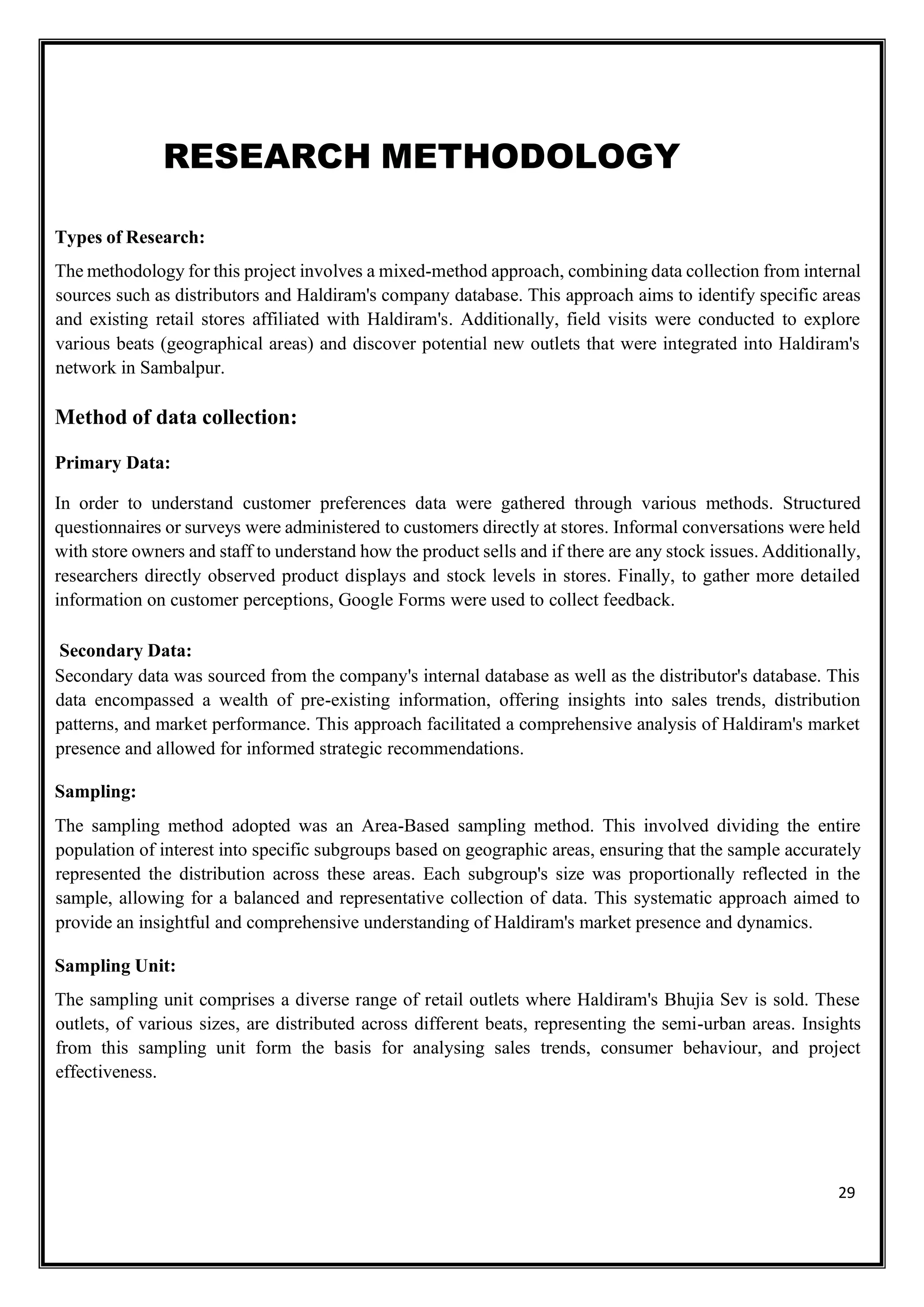 29
RESEARCH METHODOLOGY
Types of Research:
The methodology for this project involves a mixed-method approach, combining data collection from internal
sources such as distributors and Haldiram's company database. This approach aims to identify specific areas
and existing retail stores affiliated with Haldiram's. Additionally, field visits were conducted to explore
various beats (geographical areas) and discover potential new outlets that were integrated into Haldiram's
network in Sambalpur.
Method of data collection:
Primary Data:
In order to understand customer preferences data were gathered through various methods. Structured
questionnaires or surveys were administered to customers directly at stores. Informal conversations were held
with store owners and staff to understand how the product sells and if there are any stock issues. Additionally,
researchers directly observed product displays and stock levels in stores. Finally, to gather more detailed
information on customer perceptions, Google Forms were used to collect feedback.
Secondary Data:
Secondary data was sourced from the company's internal database as well as the distributor's database. This
data encompassed a wealth of pre-existing information, offering insights into sales trends, distribution
patterns, and market performance. This approach facilitated a comprehensive analysis of Haldiram's market
presence and allowed for informed strategic recommendations.
Sampling:
The sampling method adopted was an Area-Based sampling method. This involved dividing the entire
population of interest into specific subgroups based on geographic areas, ensuring that the sample accurately
represented the distribution across these areas. Each subgroup's size was proportionally reflected in the
sample, allowing for a balanced and representative collection of data. This systematic approach aimed to
provide an insightful and comprehensive understanding of Haldiram's market presence and dynamics.
Sampling Unit:
The sampling unit comprises a diverse range of retail outlets where Haldiram's Bhujia Sev is sold. These
outlets, of various sizes, are distributed across different beats, representing the semi-urban areas. Insights
from this sampling unit form the basis for analysing sales trends, consumer behaviour, and project
effectiveness.
 