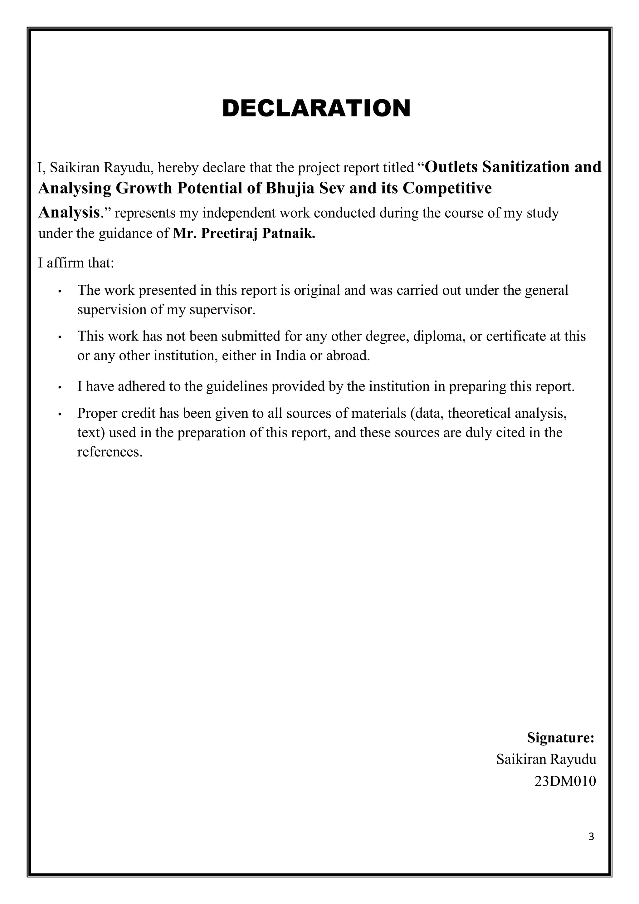 3
DECLARATION
I, Saikiran Rayudu, hereby declare that the project report titled “Outlets Sanitization and
Analysing Growth Potential of Bhujia Sev and its Competitive
Analysis.” represents my independent work conducted during the course of my study
under the guidance of Mr. Preetiraj Patnaik.
I affirm that:
• The work presented in this report is original and was carried out under the general
supervision of my supervisor.
• This work has not been submitted for any other degree, diploma, or certificate at this
or any other institution, either in India or abroad.
• I have adhered to the guidelines provided by the institution in preparing this report.
• Proper credit has been given to all sources of materials (data, theoretical analysis,
text) used in the preparation of this report, and these sources are duly cited in the
references.
Signature:
Saikiran Rayudu
23DM010
 